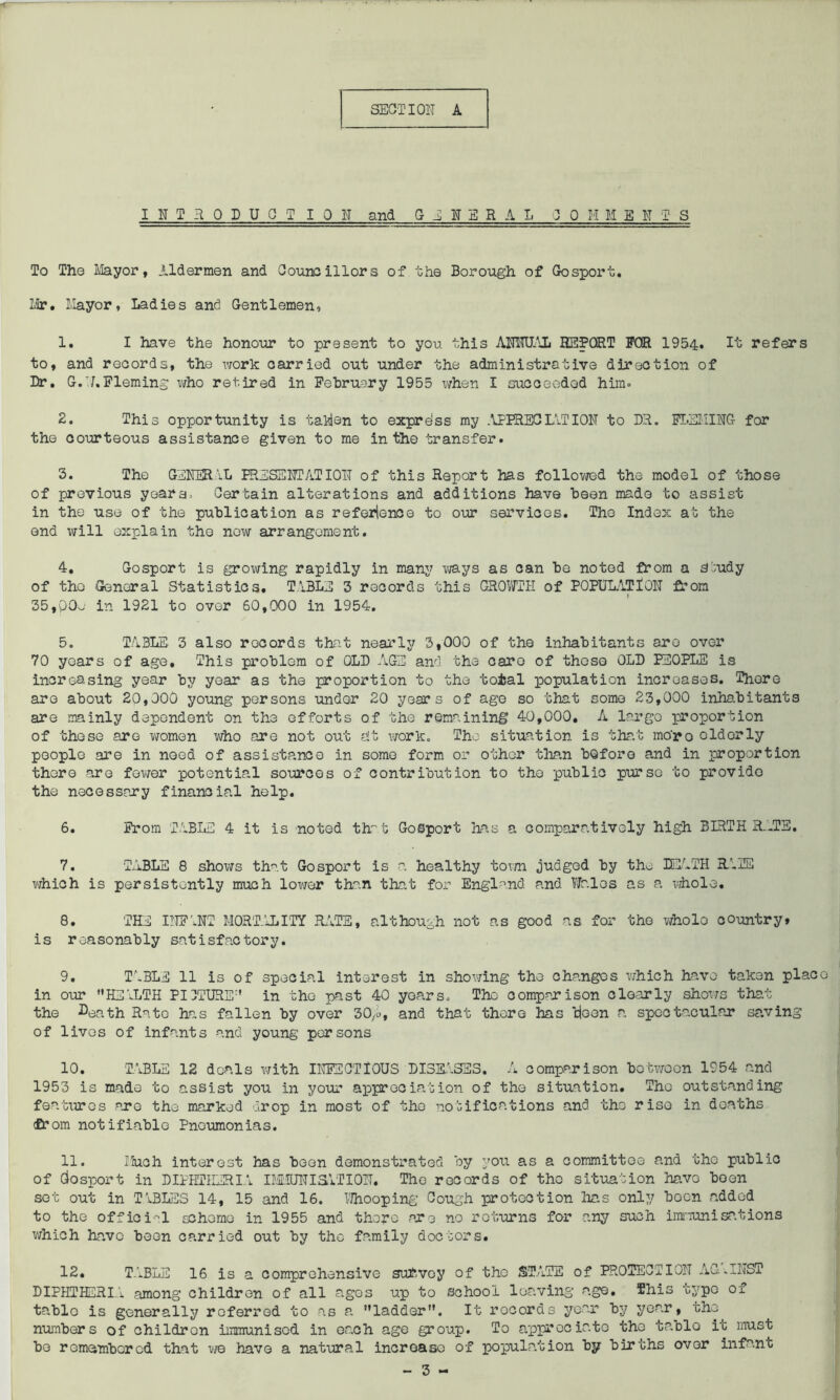 INTRODUCTION and GENERAL 30 H M E N T S To The Mayor, Aldermen and Councillors of the Borough of Gosport. Mr. Mayor, Ladies and Gentlemen, 1. I have the honour to present to you this AMUAL REPORT FOR 1954. It refers to, and records, the work carried out under the administrative direction of Dr. G.N. Fleming who retired in February 1955 when I succeeded him- 2. This opportunity is tablen to exprdss my .APPRECIATION to DR. FLEMING for the courteous assistance given to me in the transfer. 3. The GENERAL PRESENTATION of this Report has followed the model of those of previous years. Certain alterations and additions have been made to assist in the use of the publication as reference to our services. The Index at the end will explain the now arrangement. 4. Gosport is growing rapidly in many ways as can be noted from a Study of the -General Statistics. TABLE 3 records this GROWTH of POPULATION from 35,p0e in 1921 to over 60,000 in 1954. 5. TABLE 3 also records that nearly 3,000 of the inhabitants are over 70 years of age. This problem of OLD AGE and the care of thoso OLD PEOPLE is increasing year by year as the proportion to the total population increases. There are about 20,000 young persons under 20 years of age so that some 23,000 inhabitants are mainly dependent on the efforts of the remaining 40,000. A large proportion of those are women who are not out alt work. The situation is that mo'ro olderly people are in noed of assistance in some form or other than before and in proportion there are fewer potential sources of contribution to the public purse to provide the necessary financial help. 6. From TABLE 4 it is noted that Gosport has a comparatively high BIRTHRATE. 7. TABLE 8 shows that Gosport is a healthy town judged by the DEATH RMS which is persistently much lower than that for England and Wales as a whole, 8. THE INFANT MORTALITY RATE, although not as good as for the whole country> is r oa so nably satis fac tor y. 9. TABLE 11 is of special interest in showing the changes which have taken plac in our HEALTH PICTURE in the past 40 years. The comparison clearly shows that the Death Rate has fallen by over 30/o, and that there has doen a spectacular saving of lives of infants and young persons 10. TABLE 12 deals with INFECTIOUS DISEASES. A comparison between 1954 and 1953 is made to assist you in your appreciation of the situation. The outstanding features are the marked drop in most of tho notifications and the riso in deaths £r om notifiable Pneumonias. 11. Ifoch interest has boon demonstrated by you as a committee and the public of Gosport in DIPHTHERIA IMMUNISATION. The records of the situation have been sot out in TABLES 14, 15 and 16. Whooping Cough protection has only boon added to the official scheme in 1955 and there are no returns for any such immunisations which have been carried out by tho family doctors. 12. TABLE 16 is a comprehensive survey of the STATE of PROTECTION AG.INST DIPHTHERIA among children of all ages up to school leaving age. This typo of table is generally referred to as a ladder. It records year by year, the numbers of children immunised in each age group. To appreciate the table it must bo remembered that we have a natural increase of population by births over infant