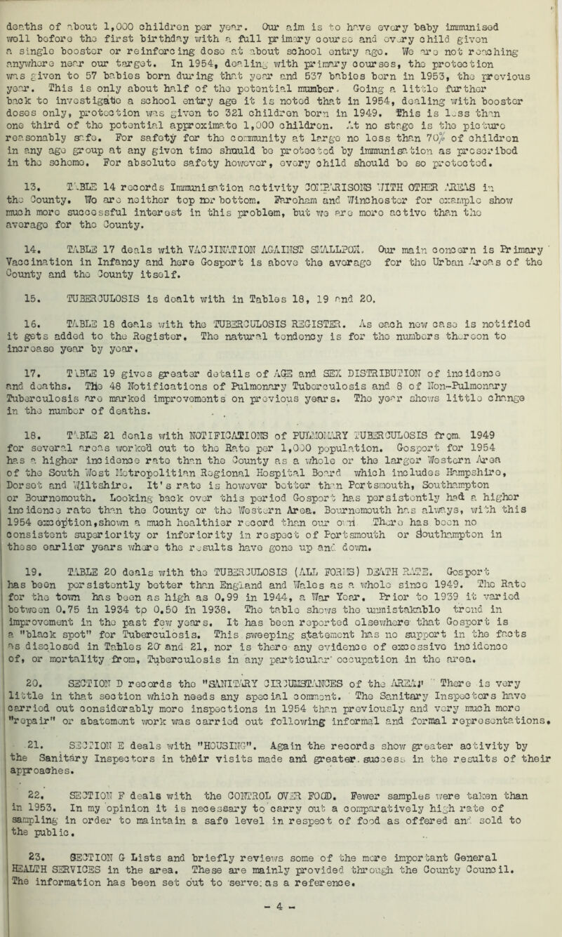deaths of about 1,000 children por year. Our aim is to have every baby immunised woll before the first birthday with a fall primary course and ov-ry child givon a single booster or reinforcing dose at about school entry ago. We are not reaching anywhere necar our target. In 1954, dealing with primary courses, the protection was given to 57 babies born during that year and 537 babies born in 1953, the previous year. This is only about half of the potential number. Going a little further back to investigate a school entry age it is noted that in 1954, dealing with booster doses only, protection was given to 321 children born in 1949. This is 1-ss than one third of tho potential approximate 1,000 children. At no stage is the picture reasonably safe. For safety for tho community at large no loss than 70/» of children in any age group at any givon timo should bo protected by immunisation as prescribed in the schcmo. For absolute safety however, every ohild should bo so protected. 13. TABLE 14 records Immunisation activity C0i:P.\RIS0NS WITH OTHER AREAS in the County. Wo are neither top nor bottom. Faroham and Winchester for example show much more successful interest in this problem, but wo are more active than the average for tho County. 14. TABLE 17 deals with VACCINATION AGAINST SKALLPOiL Our main concern is Primary Vaccination in Infancy and here Gosport is above the average for tho Urban Areas of tho County and tho County itself. 15. TUBERCULOSIS is doalt with in Tables 18, 19 and 20. 16. TABLE 18 deals with the TUBERCULOSIS REGISTER. As each now case is notified it gets added to the Register. Tho natural tendoncy is for tho numbers thereon to incroaso year by year, 17. TiBLE 19 gives greater details of AGS and SEX DISTRIBUTION of incidence and deaths. The 48 Notifications of Pulmonary Tuberculosis and 8 of Non~Pulmonary Tuberculosis are marked improvements on previous years. The year shows little change in the number of deaths. 18. T\BLE 21 deals with NOTIFICATIONS of PULHOMARY TUBERCULOSIS from. 1949 for several areas worked out to tho Ra.to per 1,000 population. Gosport for 1954 has a higher incidence rate than the County as a whole or the larger Western Area of the South West Motropolitian Regional Hospital Board which includes Hampshiro, Dor sot and Wiltshire. It's rate is however better than Portsmouth, Southampton or Bournemouth. Looking back over this period Gosport has persistently had a higher incidence rate than tho County or the Western Area. Bournemouth has always, with this 1954 except ion, shown a much healthier record than our ov.ii There has been no consistent superiority or inferiority in respect of Portsmouth or Southampton in these earlier years where the results have gone up and down. 19. TABLE 20 deals with the TUBERCULOSIS (ALL F0RH3) DEATH RATE. Gosport has been persistently better than England and Wales as a whole sinco 1949. The Rato for the town has boon as high as 0,99 in 1944, a War Ycpjr, Prior to 1939 it varied botwoen 0.75 in 1934 tp 0,50 In 1938. The table shows tho unmistakablo trend in improvement in the past few years. It has been reported elsewhere- that Gosport is a black spot for Tuberculosis. This sweeping statement has no support in the facts as disclosed in Tables 20“ and 21,. nor is there-any evidence of excessivo incidence of, or mortality from. Tuberculosis in any particular occupation -in tho area. 20. SECTION D records the SANITARY CIRCUMSTANCES of the AREAj'  There is very little in that section which needs any special comment. The Sanitary Inspectors have cerriod out considerably more inspections in 1954 than previously and vory much more repair or abatement work was carried out following informal and formal representations* 21. SECTION E deals with HOUSING. Again the records show greater activity by the Sanitary Inspectors in their visits made and greater, success in the results of their approaches. 22, SECTION F deals with the CONTROL OVER FOOD. Fewer samples were taken than in 1953, In my opinion it is necessary to carry out a comparatively high rate of sampling in order to maintain a safe level in respect of food as offered and sold to the public. 23. SECTION G Lists and briefly reviews some of the more important General H2ALTH SERVICES in the area. These are mainly provided, through the County Council. The information has been set out to serve; as a reference.