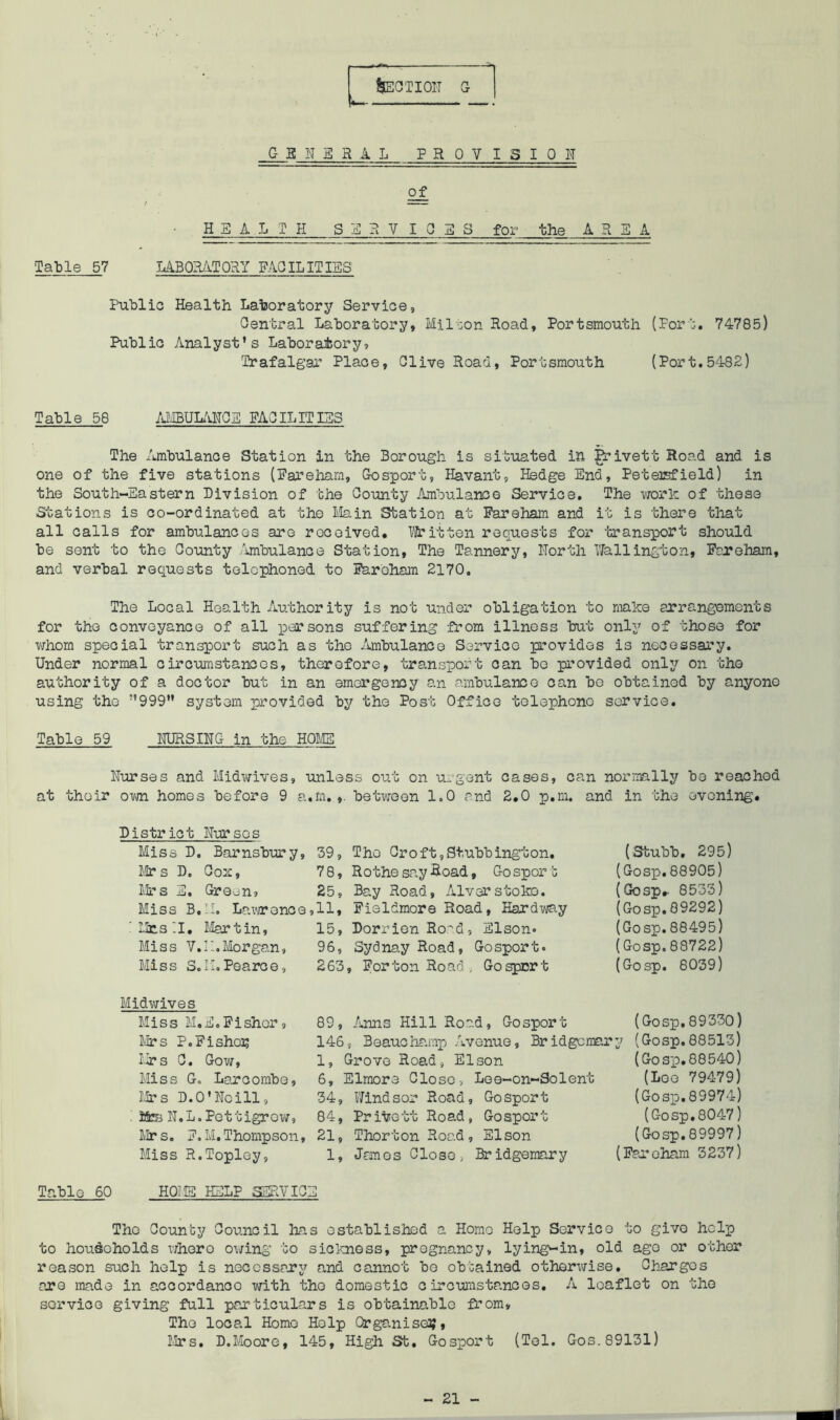 &ECTIOIT GENERAL PR OY I S I 0 I of H SALT H S E R V 10 E 8 for the AREA Table 57 LABORATORY FACILITIES Public Health Laboratory Service, Central Laboratory, Milton Road, Portsmouth (Port. 74785) Public Analyst's Laboratory, Trafalgar Place, Clive Road, Portsmouth (Port.5482) Table 58 AMBULANCE FACILITISS The Ambulance Station in the Borough is situated in grivett Road and is one of the five stations (Fareham, Gosport, Havant, Hedge End, Petersfield) in the South-Eastern Division of the County Ambulance Service. The work of these Stations is co-ordinated at the Main Station at Fareham and it is there that all calls for ambulances aro roceived. Written requests for transport should be sent to the County Ambulance Station, The Tannery, North Wellington, Fareham, and verbal requests telephoned to Faroham 2170. The Local Health Authority is not under obligation to make arrangements for the conveyance of all persons suffering from illness but only of those for whom special transport such as the Ambulance Service provides is necessary. Under normal circumstances, therefore, transport can be provided only on the authority of a doctor but in an emergency an ambulance can bo obtained by anyone using the ”999” system provided by the Post Office telephone service. Table 59 NURSING in the HOME Nurses and Midwives, unless out on urgent cases, can normally be reached at their own homes before 9 a.m. between 1.0 and 2.0 p.m. and in the evening. District Nurses Miss D. Barnsbury, 39, The Croft,Stubbington. Mr s D, Cox, 78, Rothe say Road, Go spor t Mrs E. Green, 25, Bay Road, Alverstoko. Miss B.II. Lawrence,11, Fieldmora Road, Hardway Mrs II. Martin, 15, Dorrien Road, Elson* Miss V.11.Morgan, 96, Sydnay Road, Gosport. Miss S.M.Poarce, 263, For ton Road , Gosport (Stubb. 295) (Gosp.88905) (Gosp.- 8533) (Gosp.89292) (Gosp.88495) (Gosp.88722) (Gosp. 8039) Midwives Miss M.E.Fisher, Mrs P.Fisher Mrs C. Gow, Miss Go Larcombe, Mrs D. O'No ill, I IfeB N.L. Pettigrow, Mr s. F. M. Thompson, Miss R.Topley, 89, Anns Hill Road, Gosport 146, Beauchamp Avenue, Bridgemary 1, Grove Road, Elson 6, Elmore Close, Lee-on-Solent 34, Windsor Road. 84, Pribett Road, 21, Thorton Road. 1, James Close > Gosport Gosport El son Bridgemary (Gosp.89330) (Gosp.88513) (Gosp.88540) (Loo 79479) (Gosp.89974) (Gosp.8047) (Gosp.89997) (Fareham 3237) Table 60 HOIS HELP SERVICE The Coun’cy Council has established a Homo Help Service to givo help to households whero owing to sickness, pregnancy, lying-in, old ago or other reason such help is necessary and cannot be obGained otherwise. Charges aro made in accordanoo with tho domestic circumstances. A leaflet on tho sorvico giving full particulars is obtainable from. The local Homo Help Organised, Mrs. D.Mooro, 145, High St. Gosport (Tol. C-os. 89131) - 21 II