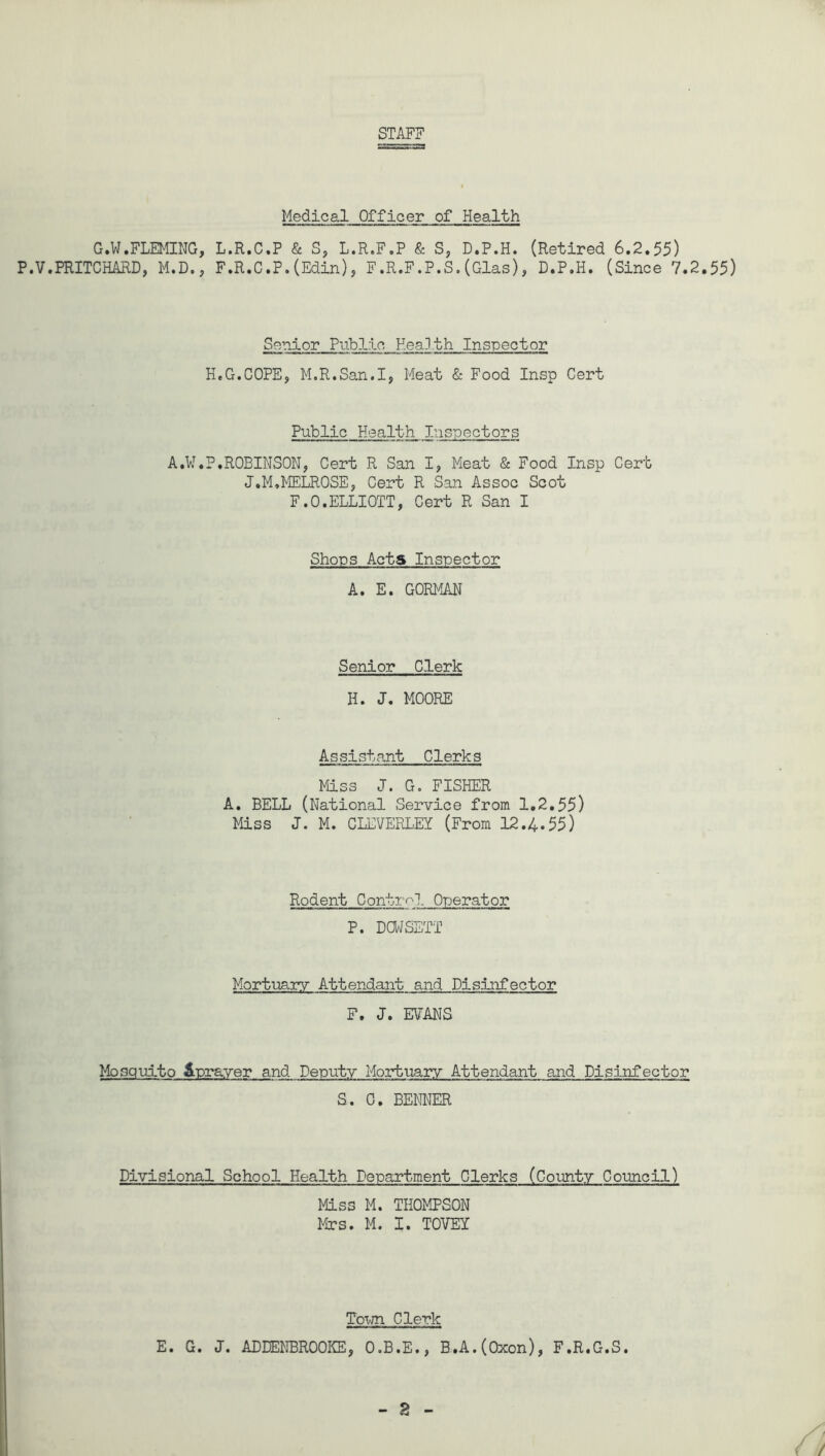 STAFF Medical Officer of Health G.W.FLEMING, L.R.C.P & S, L.R.F.P & S, D.P.H. (Retired 6.2.55) P.V.PRITCHARD, M.D., F.R.C.P.(Edin), F.R.F.P.S.(Glas), D.P.H. (Since 7.2.55) Senior Public Health Inspector H.G.COPE, M.R.San.I, Meat & Food Insp Cert Public Health Inspectors A.W.P,ROBINSON, Cert R San I, Meat & Food Insp Cert J.M,MELROSE, Cert R San Assoc Scot F.O.ELLIOTT, Cert R San I Shops Acts Inspector A. E. GORMAN Senior Clerk H. J. MOORE Assistant Clerks Miss J. G. FISHER A. BELL (National Service from 1.2.55) Miss J. M. CLEVERLEY (From 12.4.55) Rodent Control Operator P. DOWSETT Mortuary Attendant and Disinfector F. J. EVANS Mosquito Sprayer and Deputy Mortuary Attendant and Disinfector S. 0. BENNER Divisional School Health Department Clerks (County Council) Miss M. THOMPSON Mrs. M. I. TOVEX Town Clerk E. G. J. ADDENBROOKE, O.B.E., B.A.(Oxon), F.R.G.S.