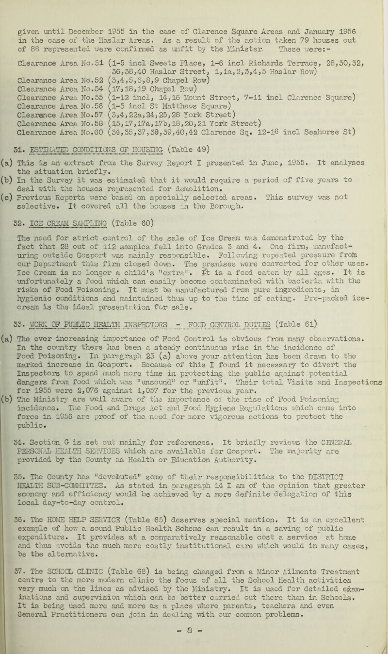 given until December 1955 in the case of Clarence Square Areas and January 1956 in the case of the Haslar Areas. As a result of the auction taken 79 houses out of 88 represented were confirmed as unfit by the Minister. These were:- Clearance Area No.51 (l-5 incl Sweets Place, 1-6 incl Richards Terrace, 28,30,32, 36,38,40 Haslar Street, 1,1a,2,3,4,5 Haslar Row) Clearance Area No.52 (3,4,5,6,8,9 Chapel Row) Clearance Area No.54 (17,18,19 Chapel Row) Clearance Area No.55 l1-12 incl, 14,16 Mount Street, 7-11 incl Clarence Square) Clearance Area No.56 (l-3 incl St Matthews Square) Clearance Area No.57 (3,4,22a,24,25,28 York Street) Clearance Area No.58 (15,17,17a,17b,18,20,21 York Street) Clearance Area. No.60 (34,35,37,38,39,40,42 Clarence Sq. 12-16 incl Se,ahorse St) 51. ESTIMATED CONDITIONS OP HOUSING- (Table 49) (a) This is an extract from the Survey Report I presented in June, 1955. It analyses the situation briefly. (b) In the Survey it was estimated that it would require a period of five years to deal with the houses represented for demolition. (c) Previous Reports were based on specially selected areas. This survey was not selective. It covered all the houses in the Borough. 32. ICS CREAM SAMPLING- (Table 60) The need for strict control of the sale of Ice Cream was demonstrated by the fact that 28 out of 112 samples fell into Grades 3 and 4. One firm, manufact- uring outside Gosport was mainly responsible. Following repeated pressure from our Department this firm closed down. The premises were converted for other uses. Ice Cream is no longer a child's extra11, ft is a food eaten by all ages. It is unfortunately a food which can easily become contaminated with bacteria with the risks of Pood Poisoning. It must be manufactured from pure ingredients, in hygienic conditions and maintained thus up to the time of eating. Pre-packed ice- cream is the ideal presentation for sale. 33. WORK OF PUBLIC HEALTH INSPECTORS - FOOD CONTROL DUTIES (Table 6l) (a) The ever increasing importance of Food Control is obvious from many observations. In the country there has been a steady continuous rise in the incidence of Pood Poisoning. In paragraph 23 (a) above your attention has been drawn to the marked increase in Gosport. Because of this I found it necessary to divert the Inspectors to spend much more time in protecting the public against potential dangers from food which was unsound or unfit. Their total Visits and Inspections for 1955 were 2,076 against 1,057 for the previous year. (b) The Ministry are well aware of the importance oi the rise of Pood Poisoning incidence. The Pood and Drugs Act and Pood Hygiene Regulations which came into force in 1956 are proof of the need for more vigorous actions to protect the public. 34. Section G is set out mainly for references. It briefly reviews the GENERAL PERSON.-iL HEALTH SERVICES which are available for Gosport. The majority are provided by the County e.s Health or Education Authority. 35. The County has devoluted some of their responsibilities to the DISTRICT HEALTH SUB-CCMMITTEE. As stated in paragraph 14 I am of the opinion that greater economy and efficiency would be a.chieved by a more definite delegation of this local day-to-day control. 36. The HOME HELP SERVICE (Table 65) deserves special mention. It is an excellent example of Hoy; a sound Public Health Scheme can result in a saving of public expenditure. It provides at a comparatively reasonable cost a service at home and thus avoids the much more costly institutional care which would in many cases, be the alternative. 37. The SCHOOL CLINIC (Table 68) is being changed from a Minor Ailments Treatment centre to the more modem clinic the focus of all the School Health activities very much on the lines as advised by the Ministry. It is used for detailed exam- inations and supervision which can be better carried out there than in Schools. It is being used more and more as a place where parents, teachers and even General Practitioners can join in dealing with our common problems.
