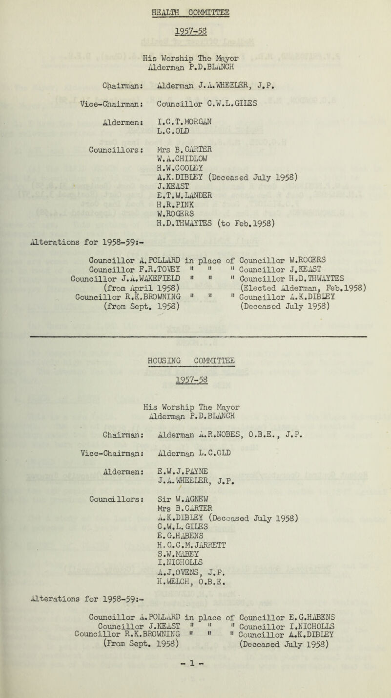 HEALTH COMMITTEE 1957-58 His Worship The Mayor Alderman P.D,BLANCH Chairman: Alderman J.A.WHEELER, J.P. Vice-Chairman: Councillor C.W.L.GILES Aldermen: I.C.T.MORGAN L.C.OLD Councillors: Mrs B.CARTER W,A.CHIDLOW H.W.COOLEY A.K.DIBLEY (Deceased July 1958) J.KEAST E.T.W.LANDER H.R.PINK W. ROGERS H.D.THWAYTES (to Feb.1958) Alterations for 1958-59:- Councillor A.POLLARD in place Councillor F.R.TOVEY 11  Councillor J.A.WAKEFIELD M  (from April 1958) Councillor R.K.BROWNING « 11 (from Sept. 1958) of Councillor W.ROGERS  Councillor J.KEAST  Councillor H.D.THWAYTES (Elected Alderman, Feb.1958)  Councillor A.K.DIBLEY (Deceased July 1958) HOUSING COMMITTEE 1957-58 His Worship The Mayor Alderman P.D,BLANCH Chairman: Alderman A.R.NOBES, O.B.E., J.P. Vice-Chairman: Alderman L.C.OLD Aldermen: E.W.J.PAYNE J.A.WHEELER, J.P. Councillors: Sir W.AGNEW Mrs B.CARTER A.K.DIBLEY (Deceased July 1958) C.W.L.GILES E. G.HABENS H. G.G.M. JARRETT S.W.MABEY I. NICHOLLS A.J.OVENS, J.P. H.WELCH, O.B.E. Alterations for 1958-59:- Councillor A.POLLuRD in place of Councillor E. G.HABENS Councillor J.KEAST    Councillor I.NICHOLLS Councillor R.K.BROWNING » « 11 Councillor A.K.DIBLEY (From Sept. 1958) (Deceased July 1958)