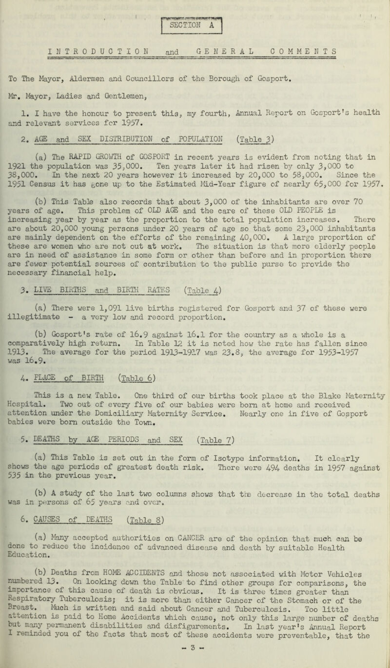 I I w*guyf$mnx SECTION & A I INTRODUCTION and GENERAL COMMENTS To The Mayor, Aldermen and Councillors of the Borough of Gosport. Mr. Mayor, Ladies and Gentlemen, 1. I have the honour to present thi3, my fourth, Annual Report on Gosportrs health and relevant services for 1957. 2. AGE and SEX DISTRIBUTION of POPULATION (Table 3) (a) The RAPID GROWTH of GOSPORT in recent years is evident from noting that in 1921 the population was 35,000. Ten years later it had risen by only 3,000 to 38,000. In the next 20 years however it increased by 20,000 to 58,000. Since the 1951 Census it has gone up to the Estimated Mid-Year figure of nearly 65,000 for 1957. (b) This Table also records that about 3,000 of the inhabitants are over 70 years of age. This problem of OLD AGE and the care of these OLD PEOPLE is increasing year by year as the proportion to the total population increases. There are about 20,000 young persons under 20 years of age so that some 23,000 inhabitants are mainly dependent on the efforts of the remaining 40,000. A large proportion of these are women who are not out at work. The situation is that more elderly people are in need of assistance in some form or other than before and in proportion there are fewer potential sources of contribution to the public purse to provide the necessary financial help. 3. LIVE BIRTHS and BIRTH RATES (Table 4) (a) There were 1,091 live births registered for Gosport and 37 of these were illegitimate - a very low and record proportion. (b) Gosport’s rate of 16.9 against 16.1 for the country as a whole is a comparatively high return. In Table 12 it is noted how the rate has fallen since 1913. The average for the period 1913-1917 was 23.8, the average for 1953-1957 was 16.9. 4. PLACE of BIRTH (Table 6) This is a new. Table. One third of our births took place at the Blake Maternity Hospital. Two out of every five of our babies were born at home and received attention under the Domiciliary Maternity Service. Nearly one in five of Gosport babies were born outside the Town. 5. DEATHS by ACE PERIODS and SEX (Table 7) (a) This Table is set out in the form of Isotype information. It clearly shows the age periods of greatest death risk. There were 494 deaths in 1957 against 535 in the previous year. (b) A study of the last two columns shows that the decrease in the total deaths was in persons of 65 years and over, 6. CAUSES of DEATHS (Table 8) (a) Many accepted authorities on CANCER are of the opinion that much can be done to reduce the incidence of advanced disease and death by suitable Health Education. (b) Deaths from HOME ACCIDENTS and those not associated with Motor Vehicles numbered 13. On looking down the Table to find other groups for comparisons, the importance of this cause of death is obvious. It is three times greater than Respiratory Tuberculosisj it is more than either Cancer of the Stomach or of the Breast. Much is written and said about Cancer and Tuberculosis. Too little attention is paid to Home Accidents which cause, not only this large number of deaths but many permanent disabilities and disfigurements. In last year’s Annual Report I reminded you of the facts that most of these accidents were preventable, that the