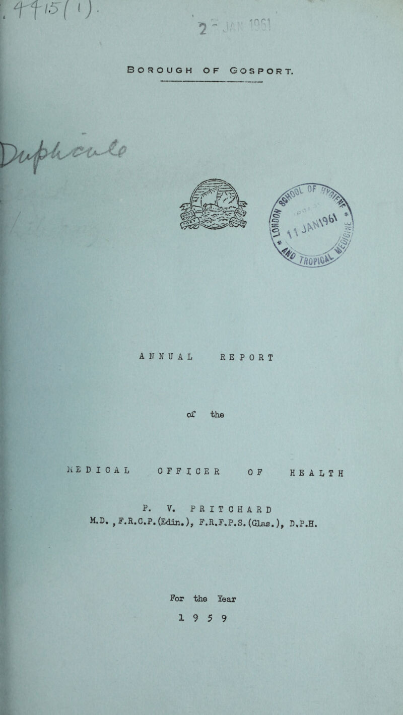ffl5( ij. '7 Borough of Gosport. ANNUAL REPORT of the KEDICAL OFFICER OF HEALTH P. V. PRITCHARD M.D, , F.R.C.P.(Edin.), F.R.F.P.S. (Glas.), D,P.H. For the Year