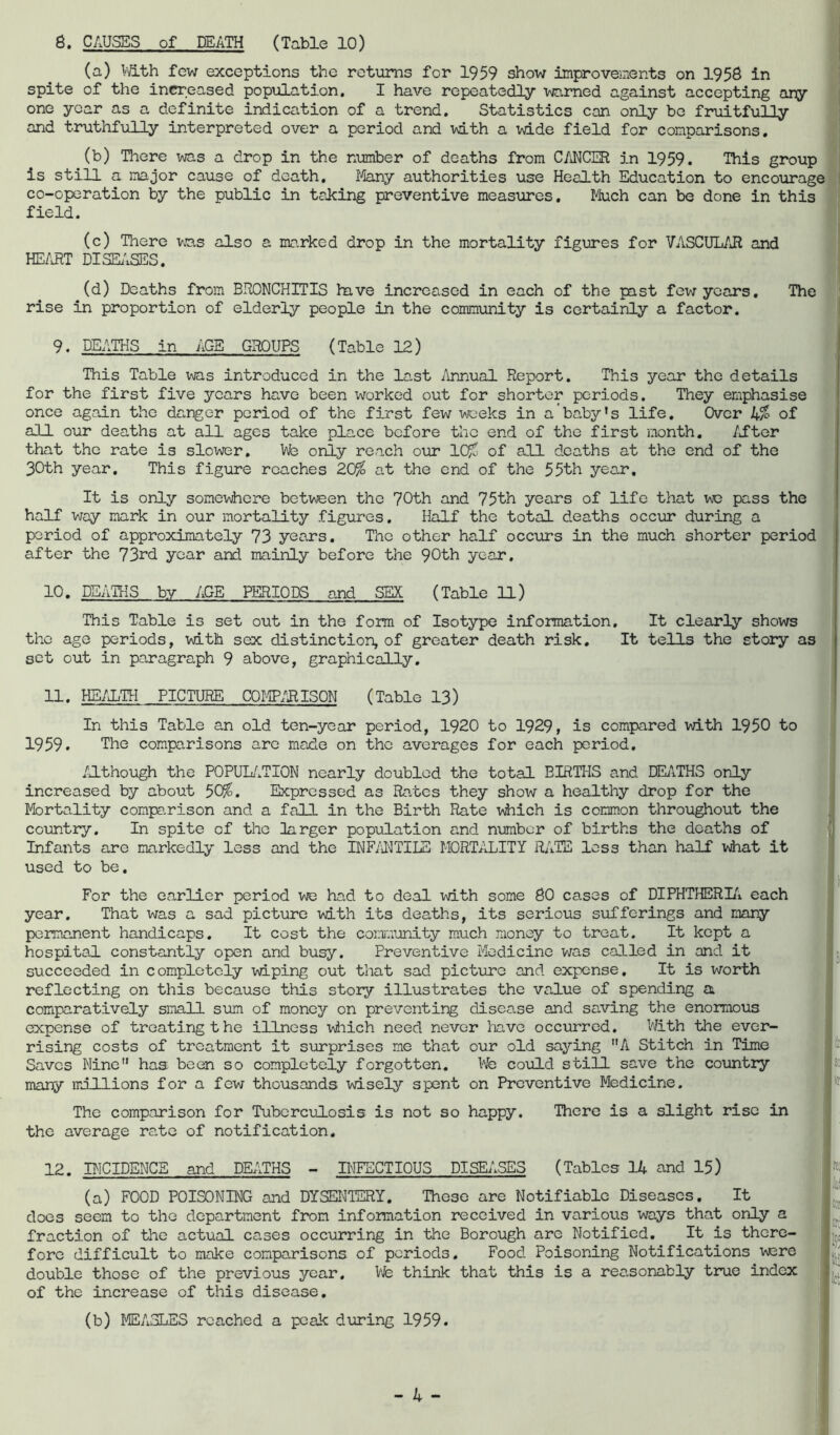 8. CAUSES of DEATH (Table 10) (a) ViQ.th few exceptions the retiams for 1959 show improvements on 1958 in spite of the increased population. I have repeatedly warned against accepting any one year as a definite indication of a trend. Statistics can only be fruitfully and truthfully interpreted over a period and with a mde field for comparisons. (b) There was a drop in the number of deaths from CANCER in 1959. This group is still a major cause of death. I'-dany authorities use Health Education to encourage] co-operation by the public in taking preventive measures. Much can be done in this field. (c) There vcis also a ma.rked drop in the mortality figures for VASCULAR and HE/J^T DISEi'iSES. (d) Deaths from BRONCHITIS hxve increased in each of the past few years, rise in proportion of elderly people in the community is certainly a factor. The 9. DEATHS in /iGE GROUPS (Table 12) This Table was introduced in the last /innual Report. This year the details for the first five years have been worked out for shorter periods. They emphasise once again the danger period of the first few weeks in a baby’s life. Over of all our deaths at all ages take place before the end of the first month. /iftor that the rate is slower, Ub only reach our 10^ of all deaths at the end of the 30th year. This figure reaches 20^ at the end of the 55th year. It is only someWiere betv;een the 70th and 75th years of life that we pass the half way mark in our mortality figures. Half the total deaths occur during a period of approximately 73 years. The other half occ\irs in the much shorter period] after the 73rd year and mainly before the 90th year. 10. DSAIHS by AGE PERIODS and SEX (Table 11) This Table is set out in the form of Isotype information. It clearly shows the age periods, with sex distinction, of greater death risk. It te3J.s the story as] set out in paragraph 9 above, graphically. 11. HE/iLIH PICTURE COI-ff/RISON (Table 13) In this Table an old ten-year period, 1920 to 1929, is compared with 1950 to 1959. Tbe comparisons arc made on the averages for each period. /JLthough the POPUL/iTION nearly doubled the total BIRTHS a.nd DEIATHS only increased by about 50^. Expressed as Rates they show a healthy drop for the Mortality compa.rison and a fall in the Birth Rate ’^\hich is common throughout the coimtry. In spite of the larger population and number of births the deaths of Infants are markedly less and the INF/iNTILE MORTALITY Rj^TE less than half vydiat it used to be. For the earlier period we had to deal with some 80 cases of DIPHTHERI/i each year. That was a sad picture with its deaths, its serious sufferings and many permanent handicaps. It cost the community much money to treat. It kept a hospital constantly open and busy. Preventive Medicine was called in and it succeeded in completely wiping out that sad picture and expense. It is worth reflecting on this because this story illustrates the value of spending a comparatively siaall sum of money on preventing disease and saving the enormous expense of treating the illness ■v\iiich need never have occurred. With the ever- rising costs of treatment it surprises mo that our old saying A Stitch in Time Saves Nine has been so completely forgotten. We could still save the country many millions for a few thousands wisely spent on Preventive Medicine. The comparison for Tuberculosis is not so happy, the average rate of notification. There is a slight rise in 12. PICIDENCE and DEEITHS - II^IFECTI0US DISEL^SES (Tables 14 and 15) These are Notifiable Diseases, It (a) FOOD POISONHC and DYSENTERY, does seem to the department from infomation received in various ways that only a fraction of the actual cases occurring in the Borough are Notified, It is there- fore difficult to moke comparisons of periods. Food Poisoning Notifications W3re double those of the previous year. We think that this is a reo.sonably true index of the increase of this disease. (b) MEASLES reached a peak during 1959.