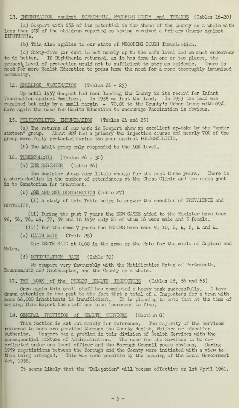 13. IMMUNISATION against DIPHTHERIA, ViKOOFriiG COUGH and TETANUS (Tables 16-20) (a) Gosport with 65% of its potential is far ahead of the Comty as a v\hole with less than 50% of the children reported as having received a Primary Colorse against DIPHTHERIA. (b) This also applies to our state of 1/iJHOOPING COUGH Immunisation. (c) Sixty-five per cent is not nearly up to the safe level and m3 must endeavour to do better. If Diphtheria returned, as it ha.s done in one or two places, the present^ level of protection would not be sufficient to stop an epidemic. There is need for more Health Education to press home the need for a more thoroughly immunised community. 14. SIIXLPOX VACCINATION (Tables 21 - 23) Up until 1957 Gosport had been leading the County in its record for Infant j Vaccination against Smallpox. In 1958 lost the lead. In 1959 the lead was regained but only by a small margin - 70.8% to the Coimty’s Urban /ireas with 69%. I Here again the need for Health Education to encourage Vaccination is obvious. i I 15. POLIOI-gELITIS MTUTMISATION (Tables 24 and 25) I (a) The returns of our work in Gosport show an excellent up-take by the imider ! sixteen” group. About 80% had a primary tvjo injection course and nearly 70% of the I group were fully protected during the year against POLIOJTfELITIS, (b) The Adult group only responded to the 40% level. 16. TUBERCULOSIS (Tables 26 - 30) (a) THE REGISTER (Table 26) The Register shows very little change for the past three years. There is a sharp decline in the number of attendances at the Chest Clinic and the cases sent in to Sanatorium for treatment. (b) AGE /UP SEX DISTRIBUTION (Table 27) (i) A study of this Table helps to answer the question of PRSV/iLENCE and MORT/iLITY. I (ii) During the pa,st 7 years the NEW CASES added to the Register have been 98, 56, 76, 49, 37, 59 and in 1959 only 21 of vhiom 16 were male and 5 female, (iii) For the same 7 years the DEATHS have been 9, 10, 2, 4, 6, 4 and 4. (c) DEATH R.'JB (Table 28) Our DEATH RATE at 0,08 is the same as the Rate for the lAhole of England and Wales, (d) NOTIFICATION RATE (Table 30) Vfe comxpa.re very favourably with the Notification Ratos of Portsmouth, Bournemouth and Southampton, and the County as a lAhole. 17. THE WORK of the PUBLIC HE/1.TH INSPECTORS (Tables 45 , 56 and 65) Once again this small staff has completed a heavy task successfully. I have dra^^n attention in the past to the fact that a total of 4 Inspectors for a town with some 66,000 inhabitants is insufficient. It is pleasing to note that at the time of writing this Report the staff has been increased to five. 18. GENSRi-'iL PROVISION of HE/hTH SERVICES (Section G) This Section is set out mainly for reference. The majority of the Services referred to hero are provided through the County Health, Welfare or Education Authority. Gosport has a problem in this division of Health Services vnLth the consequential mixture of Administration. The need for the Services to be co- ordinated under one local officer and the Borough Council seems obvious. During 1959 negotiations between the Borough and the County were initiated vdLth a view to this being arranged. This was made possible by the passing of the Local Government Act, 1958. It seems likely that the Delegation will become effective on 1st April I96I.