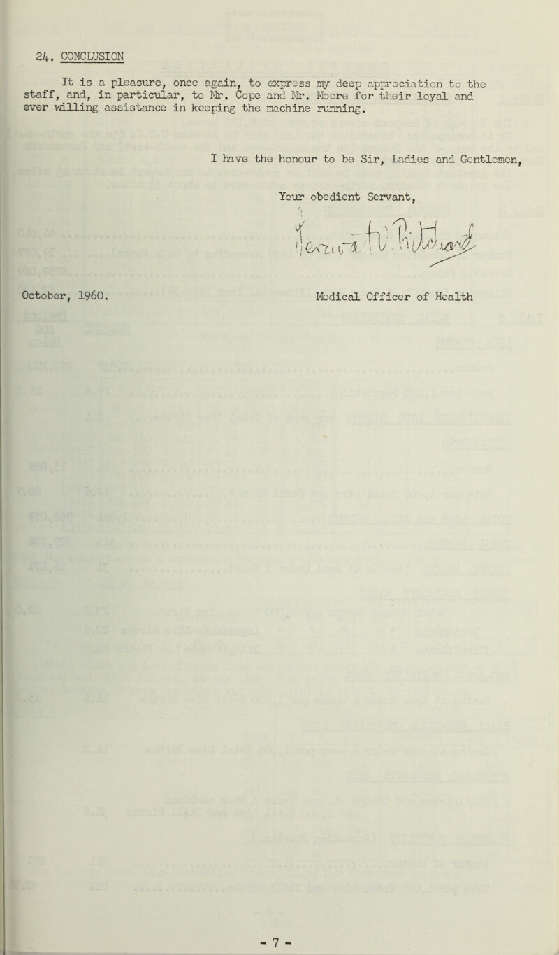 24. CONCLUSION It is a pleasure, once again, to express nr/ deep appreciation to the staff, and, in particular, to Mr. Cope and Mr. Moore for their loyal and ever vdlling assistance in keeping the machine running. I have the honour to be Sir, Ladies and Gentlemen, Your obedient Servant, (iA7,l I 1. October, i960. Medical Officer of Health