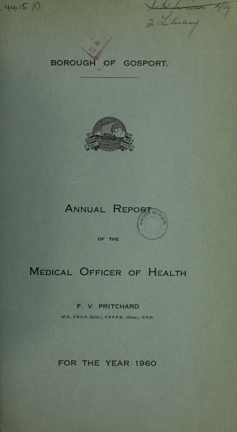 BOROUGH OF GOSPORT. Annual OF Report THE Medical Officer of Health P. V. PRITCHARD M.D., F.R.C.P. (Edin.), F.R.F.P.S.. (Glas.), D.P.H. FOR THE YEAR 1960