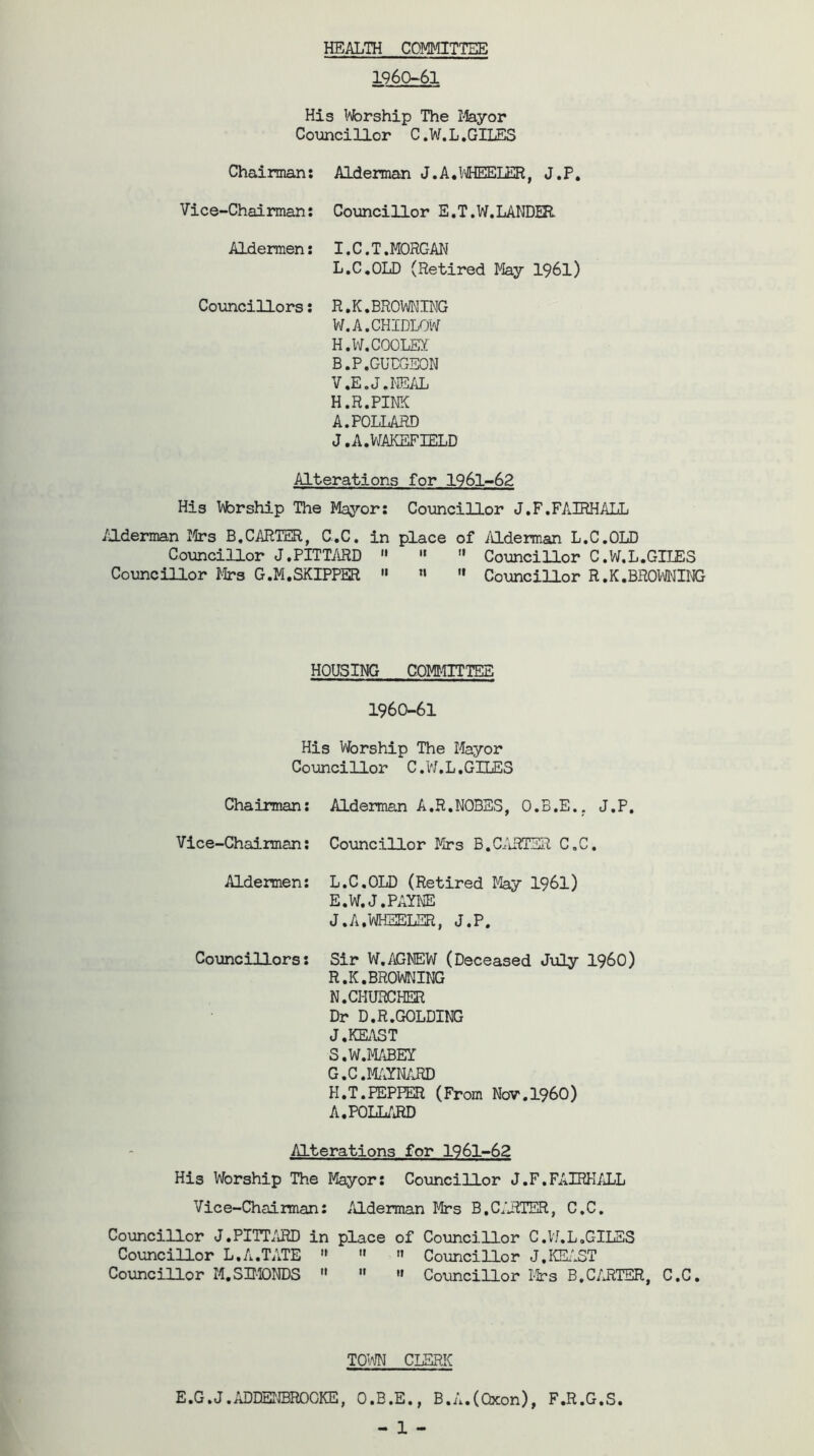 HEALTHCOMMITTEE 1960-61 His Worship The Mayor Councillor C.W.L.GILES Chairman: Alderman J. A. WHEELER, J.P. Vice-Chairman: Councillor E.T.W.LANDER. Aldermen: I.C.T.MORGAN L.C.OLD (Retired May 1961) Councillors: R.K.BROWNING W.A.CHIDLOW H.W. COOLEY B.P. GUDGEON V.E.J.NEAL H.R.PINK A.POLLARD J. A. WAKEFIELD Alterations for 1961-62 His hforship The Mayor: Councillor J.F.FAIRHALL Alderman Mrs B.CARTER, C.C. in place of Alderman L.C.OLD Councillor J.PITTARD  '»  Councillor C.W.L.GILES Councillor Mrs G.M.SKIPPER » l»  Councillor R.K.BROWNING HOUSING COMMITTEE 1960-61 His Worship The Mayor Councillor C.W.L.GILES Chairman: Alderman A.R.NOBES, O.B.E., J.P. Vice-Chairman: Councillor Mrs B.CARTER C.C. Aldermen: L.C.OLD (Retired May 1961) E.W.J. PAYNE J.A.WHEELER, J.P, Councillors: Sir W.AGNEW (Deceased July i960) R. K.BROWNING N.CHURCHER Dr D.R.GOLDING J.KEAST S. W.MABEY G. C.MAYNARD H. T.PEPPER (From Nov.I960) A.POLLARD Alterations for 1961-62 His Worship The Mayor: Councillor J.F.FAIRHALL Vice-Chairman: Alderman Mrs B.CARTER, C.C. Councillor J.PITTARD in place of Councillor C.W.L,GILES Councillor L.A.TATE  »  Councillor J.KEAST Councillor M.SIMONDS  » « Councillor Mrs B.CARTER, C.C. TOWN CLERK E.G.J.ADDENBROOKE, O.B.E., B.A.(Qxon), F.R.G.S.