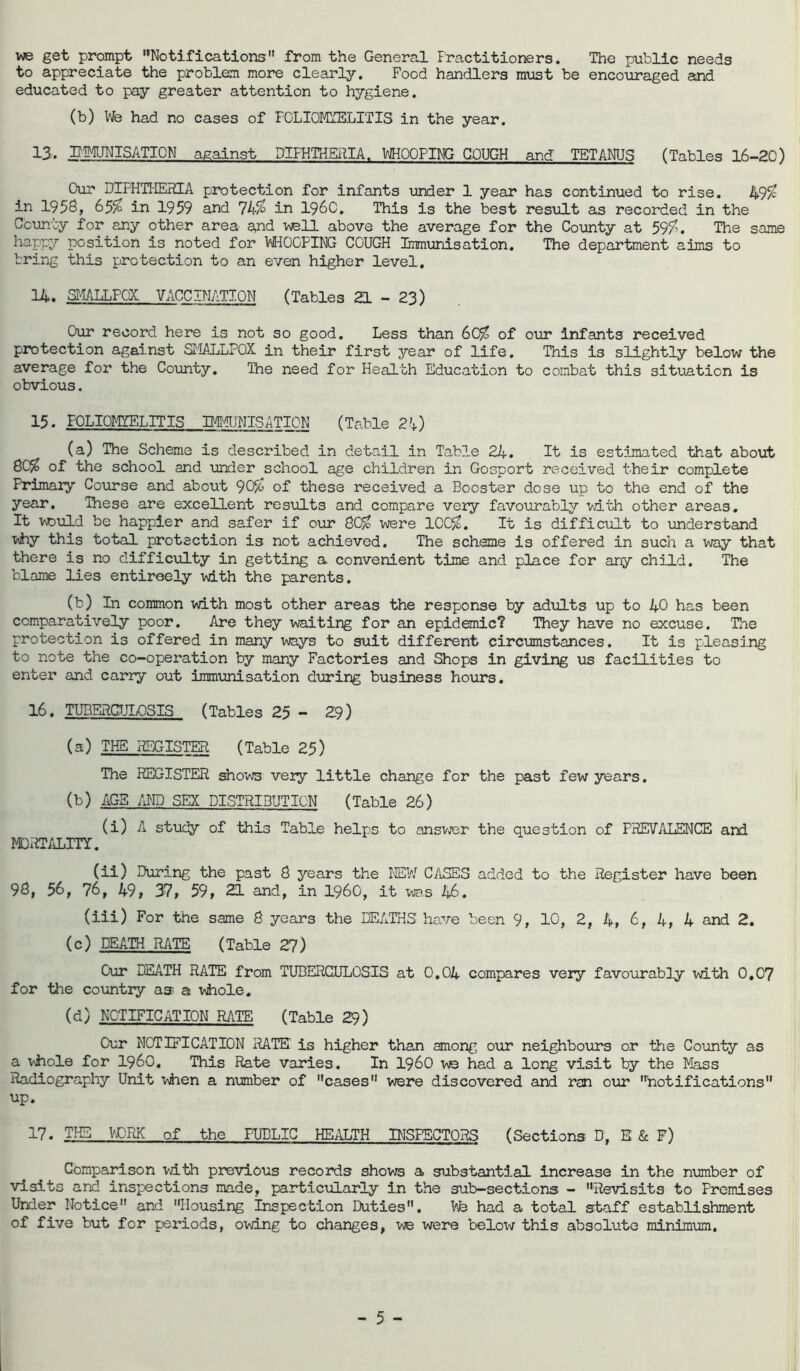 we get prompt Notifications from the General Practitioners. The public needs to appreciate the problem more clearly. Food handlers must be encouraged and educated to pay greater attention to hygiene. (b) We had no cases of PGLIOMYELITIS in the year. 13. EMUNISATICN against DIPHTHERIA. WHOOPING COUGH and TETANUS (Tables 16-20) Our DIFHTHERIA protection for infants under 1 year has continued to rise. 49$ in 1958, 65$ in 1959 and 74$ in I960. This is the best result as recorded in the County for any other area and well above the average for the County at 59$. The same happy position is noted for WHOOPING COUGH Immunisation. The department aims to bring this protection to an even higher level. 14. SMALLPOX VACCINATION (Tables ZL - 23) Our record here is not so good. Less than 60$ of our infants received protection against SMALLPOX in their first year of life. This is slightly below the average for the County. The need for Health Education to combat this situation is obvious. 15. POLIOMYELITIS IMMUNISATION (Table 2'+) (a) The Scheme is described in detail in Table 24. It is estimated that about 80$ of the school and under school age children in Gosport received their complete Primary Course and about 90$ of these received a Booster dose up to the end of the year. These are excellent results and compare very favourably with other areas. It would be happier and safer if our 80$ were 100$. It is difficult to understand why this total protection is not achieved. The scheme is offered in such a way that there is no difficulty in getting a convenient time and place for any child. The blame lies entireely with the parents. (b) In common with most other areas the response by adults up to 40 has been comparatively poor. Are they waiting for an epidemic? They have no excuse. The protection is offered in many ways to suit different circumstances. It is pleasing to note the co-operation by many Factories and Shops in giving us facilities to enter and carry out immunisation during business hours. 16. TUBSRCULOSIS (Tables 25 - 29) (a) THE REGISTER (Table 25) The REGISTER shows veiy little change for the past few years. (b) AGE AND SEX DISTRIBUTION (Table 26) (i) A study of this Table helps to answer the question of PREVALENCE and MORTALITY. (ii) During the past 8 years the 1®// CASES added to the Register have been 98, 56, 76, 49, 37, 59, 21 and, in i960, it was 46. (iii) For the same 8 years the DEATHS have been 9, 10, 2, 4, 6, 4, 4 and 2. (c) DEATH RATE (Table 27) Our DEATH RATE from TUBERCULOSIS at 0.04 compares very favourably with 0.07 for the country as a whole. (d) NOTIFICATION RATE (Table 29) Our NOTIFICATION RATE' is higher than among our neighbours or the County as a whole for i960. This Rate varies. In i960 we had a long visit by the Mass Radiography Unit when a number of cases were discovered and ran our 'notifications up. 17. THE VCliK of the PUBLIC HEALTH INSPECTORS (Sections D, E & F) Comparison vath previous records shows a substantial increase in the number of visits and inspections made, particularly in the sub-sections - Revisits to Premises Under Notice and Housing inspection Duties. We had a total staff establishment of five but for periods, owing to changes, we were below this absolute minimum.