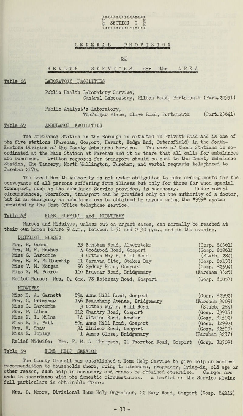 1 SECTION G I a ■;HBHnHKHBwrwr!Hr!fi\ GENERAL PROVISION of HEALTH SERVICES for the AREA Table 66 LABORATORY FACILITIES Public Health Laboratory Service, Central Laboratory, Milton Road, Portsmouth (Port.22331) Public Analyst’s Laboratory, Trafalgar Place, Clive Road, Portsmouth (Port.23641) Table 67 AMBULANCE FACILITIES The Ambulance Station in the Borough is situated in Privett Road and is one of the five stations (Fareham, Gosport, Havant, Hedge End, Petersfield) in the South- Eastern Division of the County Ambulance Service. The work of these Stations is co- ordinated at the Main Station at Fareham and it is there that all calls for ambulances are received. Written requests for transport should be sent to the County Ambulance Station, The Tannery, North Wallington, Fareham, and verbal requests telephoned to Fareham 2170. The Local Health Authority is not under obligation to make arrangements for the conveyance of all persons suffering from illness but only for those for whom special transport, such as the Ambulance Servioe provides, is necessary. Under normal circumstances, therefore, transport can be provided only on the authority of a doctor, but in an emergency an ambulance can be obtained by anyone using the 999 system provided by the Post Office telephone service. Table 68 HOMS NURSING and MIDWIFERY Nurses and Midwives, unless out on urgent cases, can normally be reached at their own homes before 9 a.m., between 1-30 and 2-30 p.m., and in the evening. DISTRICT NURSES Mrs. E. Green Mrs. M. F. Hughes Miss G. Larcombe Mrs. R. F. MLllerohip Miss V. M. Morgan Miss S. M. Pearce Relief Nurse: Mrs. D. 33 Bentham Road, Alverstoke 4 Goodwood Road, Gosport 3 Gottes Way E, Hill Head 11 Caravan Site, Stokes Bay 96 Sydney Road, Gosport 116 Braemar Road, Bridgemary Cox, 78 Rothesay Road, Gosport (Gosp. 80361) (Gosp. 80861) (Stubb. 284) (Gosp. 82133) (Gosp. 82594) (Fareham 3325) (Gosp. 80057) MIDWIVES Miss E. A. Garnett Mrs. C. Grimshaw Miss G. Larcombe Mrs. P. Lihou Miss N. I. Milne Miss R. E. Pett Mrs. R. Shaw Miss R. Topley Relief Midwife; Mrs. 89a Anns Hill Road, Gosport 146 Beauchamp Avenue, Bridgemary 3 Cottes Way E, Hill Head 112 Chantry Road, Gosport 14 Withies Road, Rowner 89a Anns Hill Road, Gosport 34 Windsor Road, Gosport 1 James Close, Bridgemary F. M. A. Thompson, 21 Thornton Road, Gosport (Gosp. 82992) (Fareham 3809) (Stubb. 284) (Gosp. 83915) (Gosp. 81592) (Gosp. 82992) (Gosp. 82500) (Fareham 3237) (Gosp. 82309) Table 69 HOME HELP SERVICE The County Council has established a Home Help Service to give help on medical recommendation to households where, owing to sickness, pregnancy, lying-in, old age or other reason, such help is necessary and cannot be obtained otherwise. Charges are made in accordance with the domestic circumstances. A leaflet on the Service giving full particulars is obtainable from:- Mrs. D. Moore, Divisional Home Help Organiser, 22 Bury Road, Gosport (Gosp. 84242)