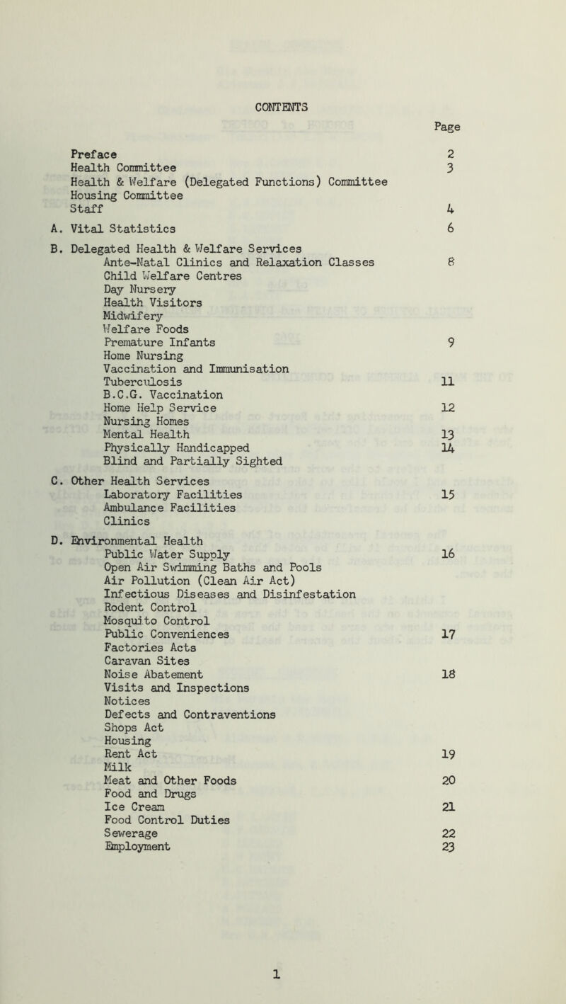 CONTENTS Page Preface 2 Health Committee 3 Health & Welfare (Delegated Functions) Committee Housing Committee Staff 4 A. Vital Statistics 6 B. Delegated Health & Welfare Services Ante-Natal Clinics and Relaxation Classes 8 Child Welfare Centres Day Nursery Health Visitors Midwifery Welfare Foods Premature Infants 9 Home Nursing Vaccination and Immunisation Tuberculosis 11 B.C.G. Vaccination Home Help Service 12 Nursing Homes Mental Health 13 Physically Handicapped 14 Blind and Partially Sighted C. Other Health Services Laboratory Facilities 15 Ambulance Facilities Clinics D. Environmental Health Public Water Supply 16 Open Air Swimming Baths and Pools Air Pollution (Clean Air Act) Infectious Diseases and Disinfestation Rodent Control Mosquito Control Public Conveniences 17 Factories Acts Caravan Sites Noise Abatement 18 Visits and Inspections Notices Defects and Contraventions Shops Act Housing Rent Act 19 Milk Meat and Other Foods 20 Food and Drugs Ice Cream 21 Food Control Duties Sewerage 22 Employment 23