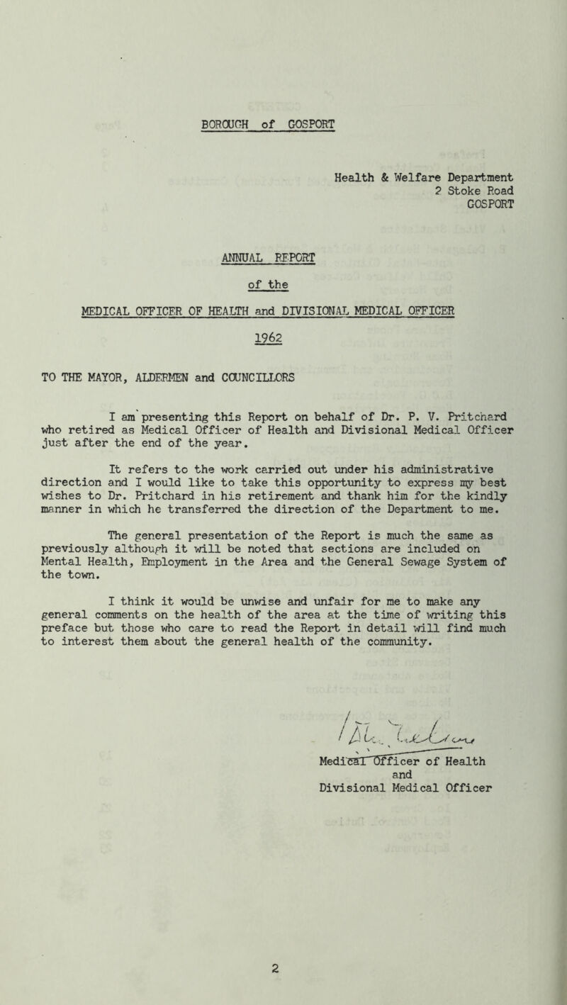 BOROUGH of GOSPORT Health & Welfare Department 2 Stoke Road GOSPORT ANNUAL REPORT of the MEDICAL OFFICER OF HEALTH and DIVISIONAL MEDICAL OFFICER 1962 TO THE MAYOR, ALDERMEN and COUNCILLORS I am presenting this Report on behalf of Dr. P. V. Pritchard who retired as Medical Officer of Health and Divisional Medical Officer just after the end of the year. It refers to the work carried out under his administrative direction and I would like to take this opportunity to express my best wishes to Dr. Pritchard in his retirement and thank him for the kindly manner in which he transferred the direction of the Department to me. The general presentation of the Report is much the same as previously although it will be noted that sections are included on Mental Health, Employment in the Area and the General Sewage System of the town. I think it would be unwise and unfair for me to make any general comments on the health of the area at the time of writing this preface but those who care to read the Report in detail will find much to interest them about the general health of the community. /hU, LjcJls Medil jfficer of Health and Divisional Medical Officer