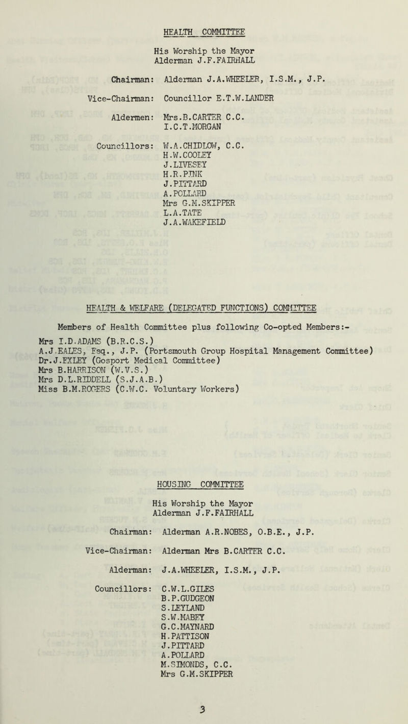 HEALTH COMMITTEE His Worship the Mayor Alderman J.F.FAIRHALL Chairman: Vice-Chairman: Aldermen: Councillors: Alderman J.A.WHEELER, I.S.M., J.P. Councillor E.T.W.LANDER Mrs.B.CARTER C.C. I. C.T.MORGAN W.A.CHIDLOW, C.C. H.W.COOLEY J. LIVESEY H.R.PINK J.PITTARD A.POLLARD Mrs G.M.SKIPPER L.A.TATE J. A. WAKEFIELD HEALTH & WELFARE (DELEGATED FUNCTIONS) COMMITTEE Members of Health Committee plus following Co-opted Members Mrs I.D.ADAMS (B.R.C.S.) A.J.EALES, Fsq., J.P. (Portsmouth Group Hospital Management Committee) Dr.J.FXLEY (Gosport Medical Committee) Mrs B.HARRISOM (W.V.S.) Mrs D.L.RIDDELL (S.J.A.B.) Miss B.M.ROGERS (C.W.C. Voluntary Workers) HOUSING COMMITTEE His Worship the Mayor Alderman J.F.FAIRHALL Chairman: Alderman A.R.NOBES, O.B.E., J.P. Vice-Chairman: Alderman Mrs B.CARTER C.C. Alderman: J.A.WHEELER, I.S.M., J.P. Councillors: C.W.L.GILES B.P.GUDGEON S.LEYLAND S.W.MABEY G. C.MAYNARD H. PA'TTISON J.PITTARD A.POLLARD M.SIMONDS, C.C. Mrs G.M.SKIPPER