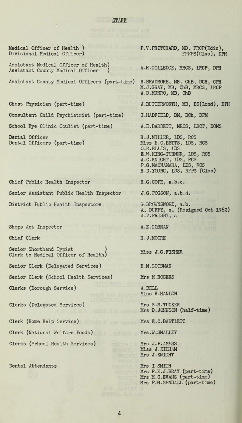STAFF Medical Officer of Health ) P.V.PRITCHARD, MD, FRCP(Edin), Divisional Medical Officer) FRFPS(Glas), DPH Assistant Medical Officer of Health) Assistant County Medical Officer ) A.H.GOLLEDGE, MRCS, LRCP, DPH Assistant County Medical Officers (part-time) Chest Physician (part-time) Consultant Child Psychiatrist (part-time) School Fye Clinic Oculist (part-time) R.BRADMORE, MB, ChB, DCH, CPH M.J.GRAY, MB, ChB, MRCS, LRCP A.D.MUNRO, M3, ChB J.BUTTERWORTH, MB, BS(Lond), DPH I.HADFIELD, BM, BCh, DPM A.E.BARRETT, MRCS, LRCP, DOMS Dental Officer Dental Officers (part-time) H.J.MILLER, LDS, RCS Miss E.O.BETTS, LDS, RCS O. R.ELLIS, LDS E.W.KING-TURNER, LDS, RCS A.C.KNIGHT, LDS, RCS P. G.MACNAMARA, LDS, RCS H.D.YOUNG, LDS, RFP3 (Glas) Chief Public Health Inspector Senior Assistant Public Health Inspector District Public Health Inspectors H.G.COPE, a.b.c. J.G.POGSON, a.b.d. G.BRGWNSWORD, a.b. A.. DUFFY, a. (Resigned Oct 1962) A.V.FRISBY, a Shops Act Inspector A.E.GORMAN Chief Clerk H.J.MOORE Senior Shorthand Typist ) Clerk to Medical Officer of Health) Miss J.G.FISHER Senior Clerk (Delegated Services) Senior Clerk (School Health Services) Clerks (Borough Service) Clerks (Delegated Services) E.M.GOODMAN Mrs M.ROGERS A.BELL Miss V.HANLON Mrs S.M.TUCKER Mrs D.JOHNSON (half-time) Clerk (Home Help Service) Clerk (National Welfare Foods) Clerks (School Health Services) Dental Attendants Mrs E.C.BARTLETT Mr s.W. SMALLEY Mrs J.P.AMESS Miss J.KILHAM Mrs J.KNIGHT Mrs I.SMITH Mrs F.E.J.BRAY (part-time) Mrs M.C.EVANS (part-time) Mrs P.M. SEND ALL (part-time)
