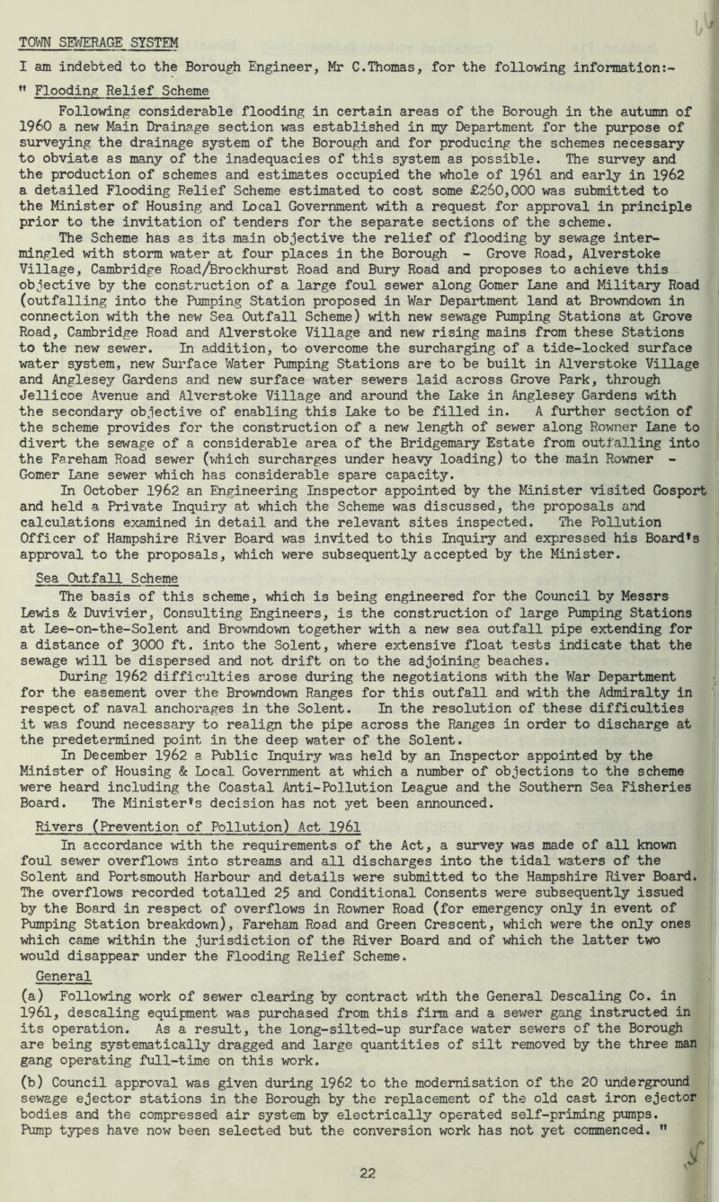 TOWN SEWERAGE SYSTEM I am indebted to the Borough Engineer, Mr C.Thomas, for the following information:- ” Flooding Relief Scheme Following considerable flooding in certain areas of the Borough in the autumn of I960 a new Main Drainage section was established in my Department for the purpose of surveying the drainage system of the Borough and for producing the schemes necessary to obviate as many of the inadequacies of this system as possible. The survey and the production of schemes and estimates occupied the whole of 1961 and early in 1962 a detailed Flooding Relief Scheme estimated to cost some £260,000 was submitted to the Minister of Housing and Local Government with a request for approval in principle prior to the invitation of tenders for the separate sections of the scheme. The Scheme has as its main objective the relief of flooding by sewage inter- mingled with storm water at four places in the Borough - Grove Road, Alverstoke Village, Cambridge Road/Brockhurst Road and Bury Road and proposes to achieve this objective by the construction of a large foul sewer along Gomer Lane and Military Road (outfalling into the Pumping Station proposed in War Department land at Browndown in connection with the new Sea Outfall Scheme) with new sewage Pumping Stations at Grove Road, Cambridge Road and Alverstoke Village and new rising mains from these Stations to the new sewer. In addition, to overcome the surcharging of a tide-locked surface water system, new Surface Water Pumping Stations are to be built in Alverstoke Village and Anglesey Gardens and new surface water sewers laid across Grove Park, through Jellicoe Avenue and Alverstoke Village and around the Lake in Anglesey Gardens with the secondary objective of enabling this Lake to be filled in. A further section of the scheme provides for the construction of a new length of sewer along Rowner Lane to divert the sewage of a considerable area of the Bridgemary Estate from outfalling into the Fareham Road sewer (which surcharges under heavy loading) to the main Rowner - Gomer Lane sewer which has considerable spare capacity. In October 1962 an Engineering Inspector appointed by the Minister visited Gosport and held a Private Inquiry at which the Scheme was discussed, the proposals and calculations examined in detail and the relevant sites inspected. The Pollution Officer of Hampshire River Board was invited to this Inquiry and expressed his Board*s approval to the proposals, which were subsequently accepted by the Minister. Sea Outfall Scheme The basis of this scheme, which is being engineered for the Council by Messrs Lewis & Duvivier, Consulting Engineers, is the construction of large Pumping Stations at Lee-on-the-Solent and Browndown together with a new sea outfall pipe extending for a distance of 3000 ft. into the Solent, where extensive float tests indicate that the sewage will be dispersed and not drift on to the adjoining beaches. During 1962 difficulties arose during the negotiations with the War Department for the easement over the Browndown Ranges for this outfall and with the Admiralty in respect of naval anchorages in the Solent. In the resolution of these difficulties it was found necessary to realign the pipe across the Ranges in order to discharge at the predetermined point in the deep water of the Solent. In December 1962 a Public Inquiry was held by an Inspector appointed by the Minister of Housing & Local Government at which a number of objections to the scheme were heard including the Coastal Anti-Pollution League and the Southern Sea Fisheries Board. The Ministers decision has not yet been announced. Rivers (Prevention of Pollution) Act 1961 In accordance with the requirements of the Act, a survey was made of all known foul sewer overflows into streams and all discharges into the tidal waters of the Solent and Portsmouth Harbour and details were submitted to the Hampshire River Board. The overflows recorded totalled 25 and Conditional Consents were subsequently issued by the Board in respect of overflows in Rowner Road (for emergency only in event of Pumping Station breakdown), Fareham Road and Green Crescent, which were the only ones which came within the jurisdiction of the River Board and of which the latter two would disappear under the Flooding Relief Scheme. General (a) Following work of sewer clearing by contract with the General Descaling Co. in 1961, descaling equipment was purchased from this firm and a sewer gang instructed in its operation. As a result, the long-silted-up surface water sewers of the Borough are being systematically dragged and large quantities of silt removed by the three man gang operating full-time on this work. (b) Council approval was given during 1962 to the modernisation of the 20 underground sewage ejector stations in the Borough by the replacement of the old cast iron ejector bodies and the compressed air system by electrically operated self-priming pumps. Pump types have now been selected but the conversion work has not yet commenced. ”