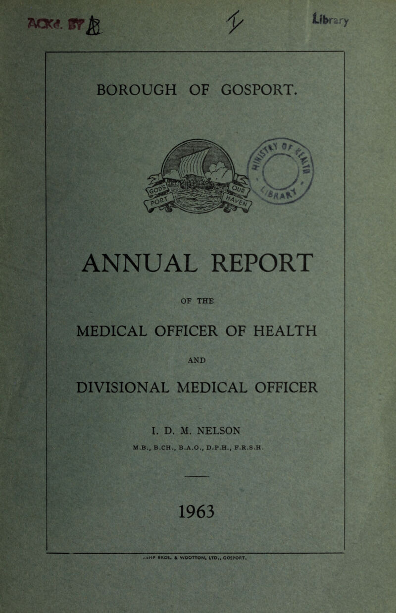 aow. ar Jj* lib ra t BOROUGH OF GOSPORT. ANNUAL REPORT OF THE MEDICAL OFFICER OF HEALTH AND DIVISIONAL MEDICAL OFFICER I. D. M. NELSON M.B., B.CHB.A.O., D.P.H., F.R.S.H. 1963 „fcf1P BROS. & WOOTTON, LTD., GOSPORT.