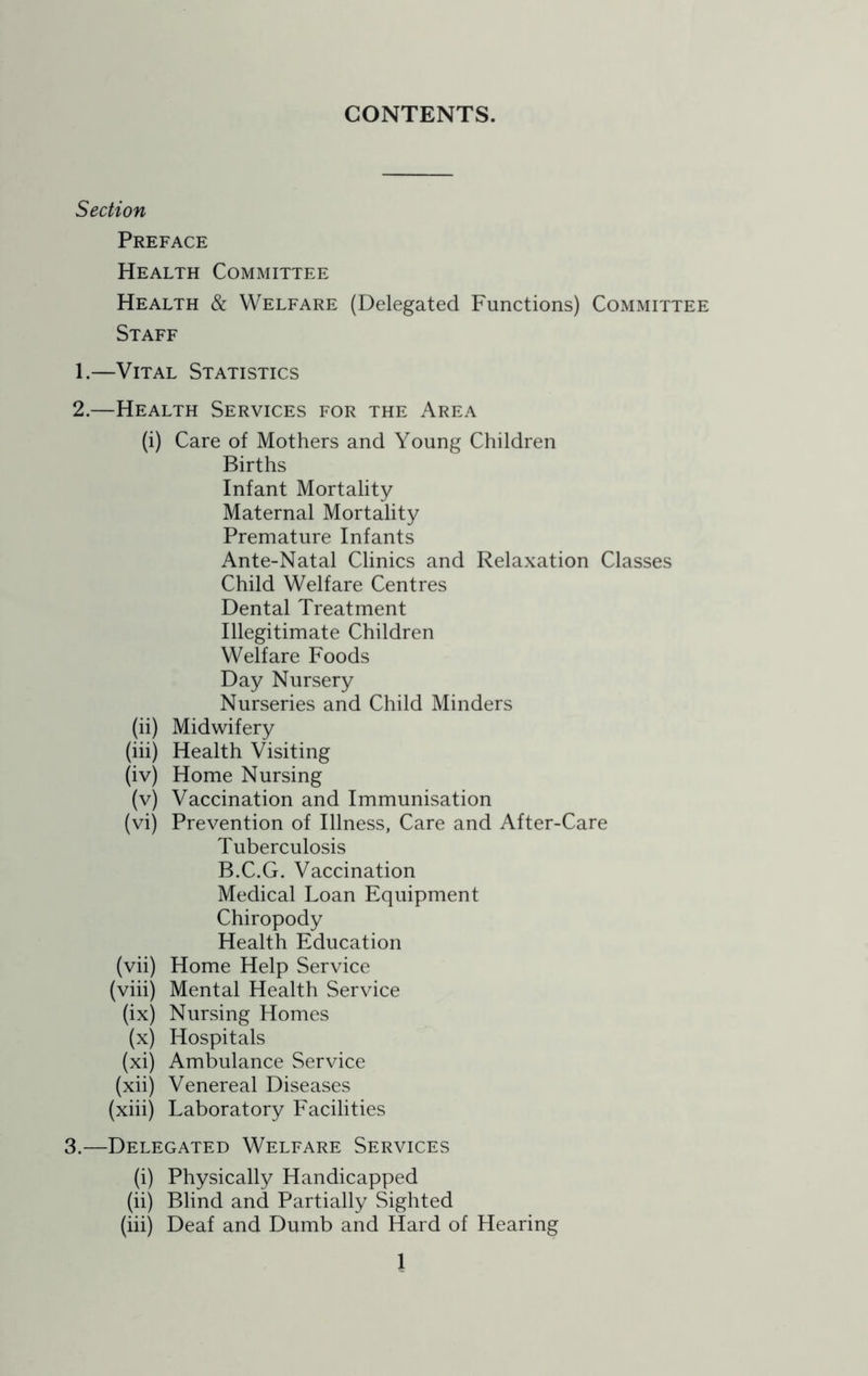 CONTENTS. Section Preface Health Committee Health & Welfare (Delegated Functions) Committee Staff 1. —Vital Statistics 2. —Health Services for the Area (i) Care of Mothers and Young Children Births Infant Mortality Maternal Mortality Premature Infants Ante-Natal Clinics and Relaxation Classes Child Welfare Centres Dental Treatment Illegitimate Children Welfare Foods Day Nursery Nurseries and Child Minders (ii) Midwifery (iii) Health Visiting (iv) Home Nursing (v) Vaccination and Immunisation (vi) Prevention of Illness, Care and After-Care Tuberculosis B.C.G. Vaccination Medical Loan Equipment Chiropody Health Education (vii) Home Help Service (viii) Mental Health Service (ix) Nursing Homes (x) Hospitals (xi) Ambulance Service (xii) Venereal Diseases (xiii) Laboratory Facilities 3.—Delegated Welfare Services (i) Physically Handicapped (ii) Blind and Partially Sighted (iii) Deaf and Dumb and Hard of Hearing