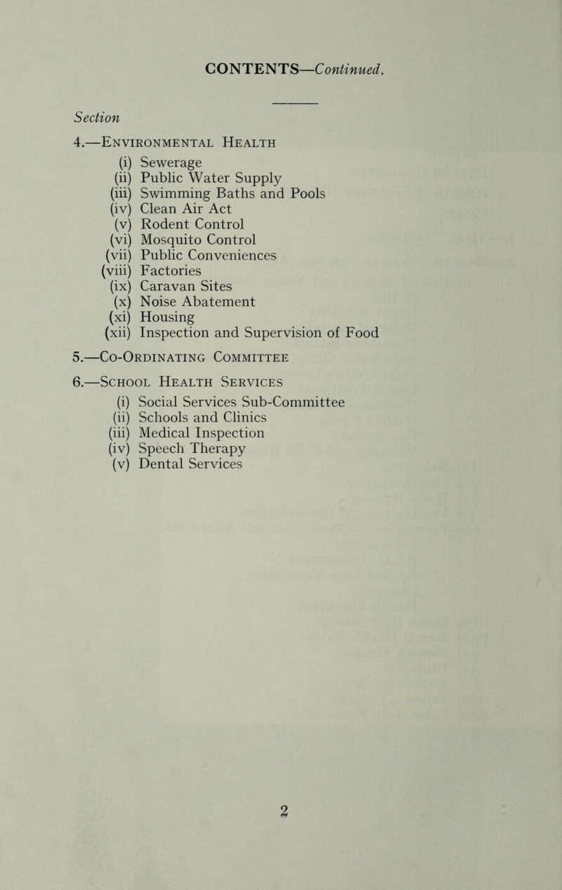 CONTENT S—C ontinued. Section 4. —Environmental Health (i) Sewerage (ii) Public Water Supply (iii) Swimming Baths and Pools (iv) Clean Air Act (v) Rodent Control (vi) Mosquito Control (vii) Public Conveniences (viii) Factories (ix) Caravan Sites (x) Noise Abatement (xi) Housing (xii) Inspection and Supervision of Food 5. —Co-Ordinating Committee 6. —School Health Services (i) Social Services Sub-Committee (ii) Schools and Clinics (iii) Medical Inspection (iv) Speech Therapy (v) Dental Services