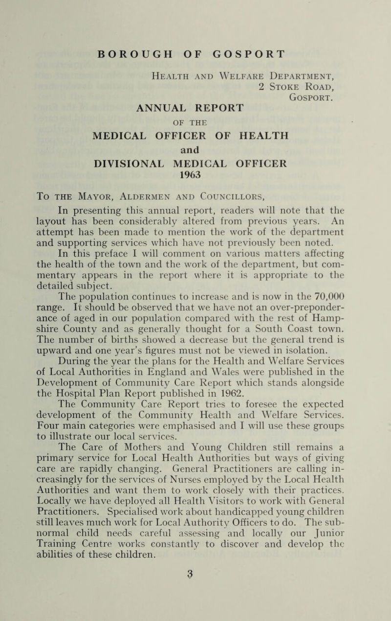 Health and Welfare Department, 2 Stoke Road, Gosport. ANNUAL REPORT OF THE MEDICAL OFFICER OF HEALTH and DIVISIONAL MEDICAL OFFICER 1963 To the Mayor, Aldermen and Councillors, In presenting this annual report, readers will note that the layout has been considerably altered from previous years. An attempt has been made to mention the work of the department and supporting services which have not previously been noted. In this preface I will comment on various matters affecting the health of the town and the work of the department, but com- mentary appears in the report where it is appropriate to the detailed subject. The population continues to increase and is now in the 70,000 range. It should be observed that we have not an over-preponder- ance of aged in our population compared with the rest of Hamp- shire County and as generally thought for a South Coast town. The number of births showed a decrease but the general trend is upward and one year’s figures must not be viewed in isolation. During the year the plans for the Health and Welfare Services of Local Authorities in England and Wales were published in the Development of Community Care Report which stands alongside the Hospital Plan Report published in 1962. The Community Care Report tries to foresee the expected development of the Community Health and Welfare Services. Four main categories were emphasised and I will use these groups to illustrate our local services. The Care of Mothers and Young Children still remains a primary service for Local Health Authorities but ways of giving care are rapidly changing. General Practitioners are calling in- creasingly for the services of Nurses employed by the Local Health Authorities and want them to work closely with their practices. Locally we have deployed all Health Visitors to work with General Practitioners. Specialised work about handicapped young children still leaves much work for Local Authority Officers to do. The sub- normal child needs careful assessing and locally our Junior Training Centre works constantly to discover and develop the abilities of these children.