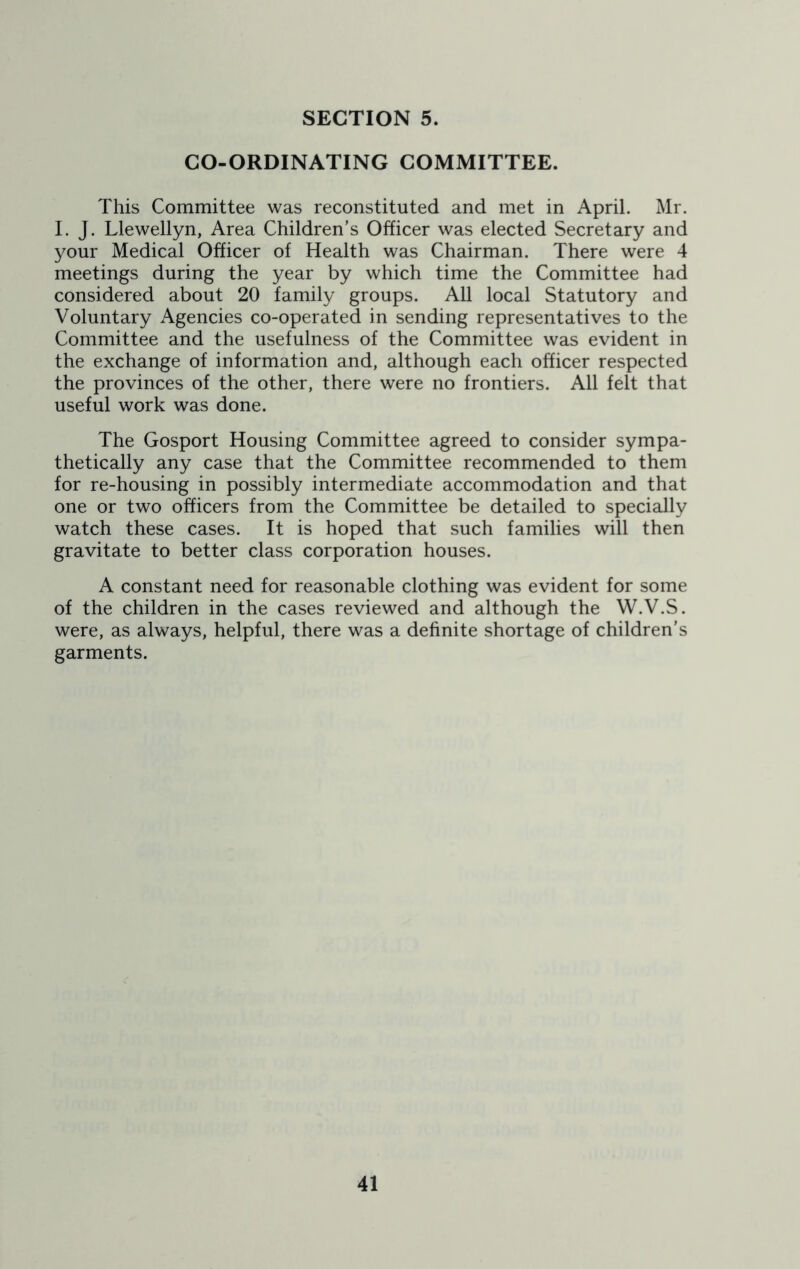 CO-ORDINATING COMMITTEE. This Committee was reconstituted and met in April. Mr. I. J. Llewellyn, Area Children’s Officer was elected Secretary and your Medical Officer of Health was Chairman. There were 4 meetings during the year by which time the Committee had considered about 20 family groups. All local Statutory and Voluntary Agencies co-operated in sending representatives to the Committee and the usefulness of the Committee was evident in the exchange of information and, although each officer respected the provinces of the other, there were no frontiers. All felt that useful work was done. The Gosport Housing Committee agreed to consider sympa- thetically any case that the Committee recommended to them for re-housing in possibly intermediate accommodation and that one or two officers from the Committee be detailed to specially watch these cases. It is hoped that such families will then gravitate to better class corporation houses. A constant need for reasonable clothing was evident for some of the children in the cases reviewed and although the W.V.S. were, as always, helpful, there was a definite shortage of children’s garments.