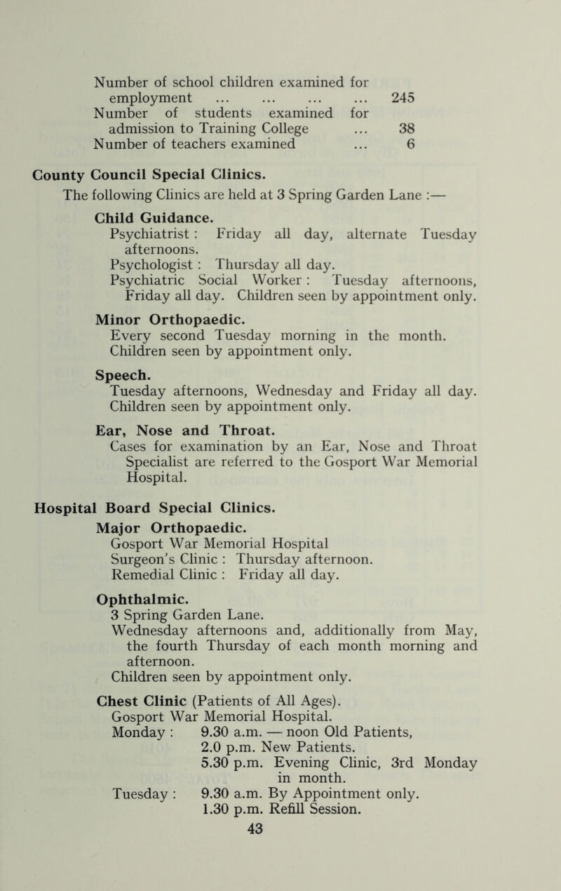 Number of school children examined for employment ... ... ... ... 245 Number of students examined for admission to Training College ... 38 Number of teachers examined ... 6 County Council Special Clinics. The following Clinics are held at 3 Spring Garden Lane :— Child Guidance. Psychiatrist: Friday all day, alternate Tuesday afternoons. Psychologist : Thursday all day. Psychiatric Social Worker: Tuesday afternoons, Friday all day. Children seen by appointment only. Minor Orthopaedic. Every second Tuesday morning in the month. Children seen by appointment only. Speech. Tuesday afternoons, Wednesday and Friday all day. Children seen by appointment only. Ear, Nose and Throat. Cases for examination by an Ear, Nose and Throat Specialist are referred to the Gosport War Memorial Hospital. Hospital Board Special Clinics. Major Orthopaedic. Gosport War Memorial Hospital Surgeon’s Clinic : Thursday afternoon. Remedial Clinic : Friday all day. Ophthalmic. 3 Spring Garden Lane. Wednesday afternoons and, additionally from May, the fourth Thursday of each month morning and afternoon. Children seen by appointment only. Chest Clinic (Patients of All Ages). Gosport War Memorial Hospital. Monday : 9.30 a.m. — noon Old Patients, 2.0 p.m. New Patients. 5.30 p.m. Evening Clinic, 3rd Monday in month. 9.30 a.m. By Appointment only. 1.30 p.m. Refill Session. Tuesday :