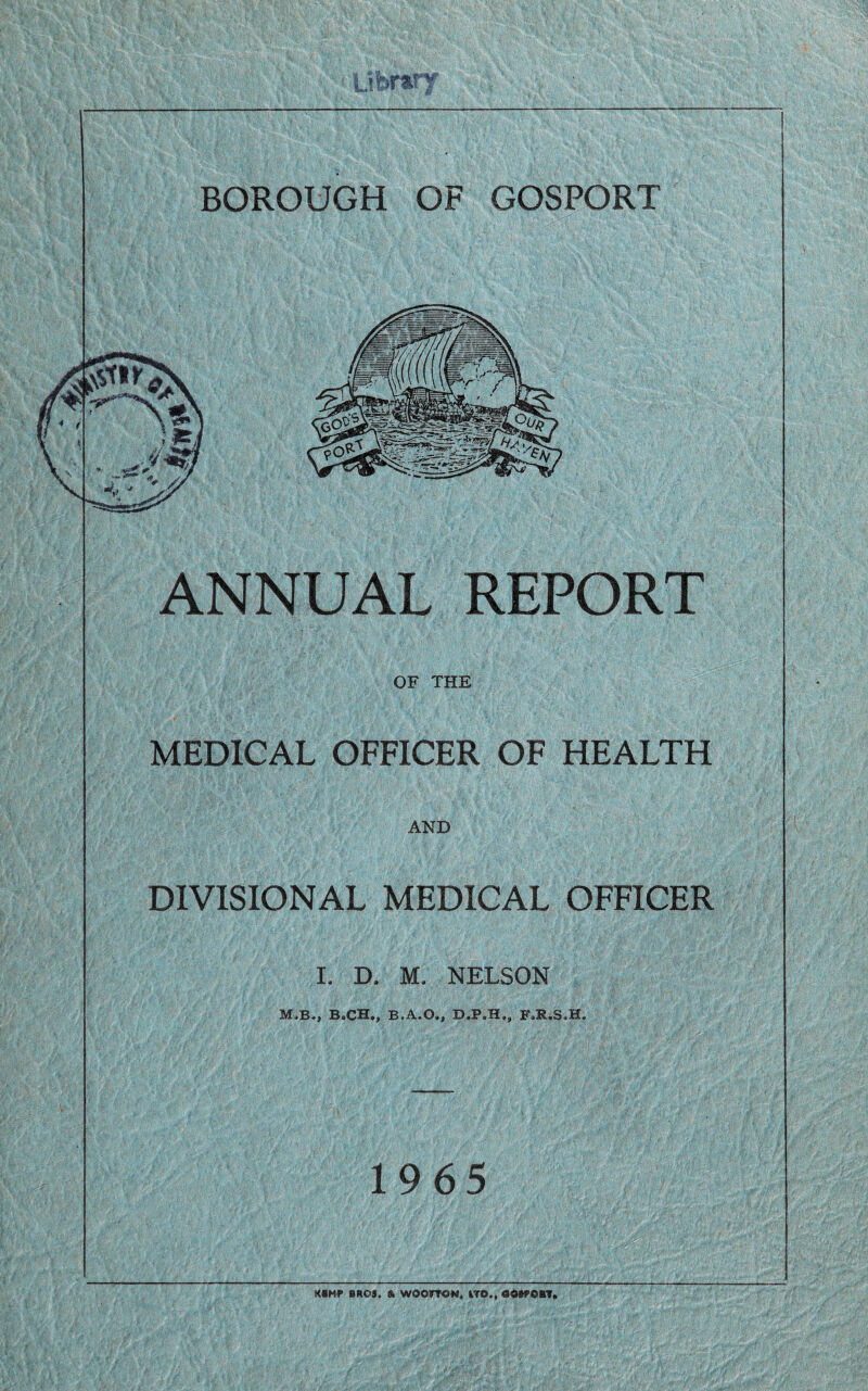 Libnry BOROUGH OF GOSPORT ANNUAL REPORT OF THE MEDICAL OFFICER OF HEALTH AND DIVISIONAL MEDICAL OFFICER I. D. M. NELSON M,B., B.CH., B.A.O., FJR.3.H. 1965 KBMf BROS. & WOOrTON, LTD., 0OBPOBT.