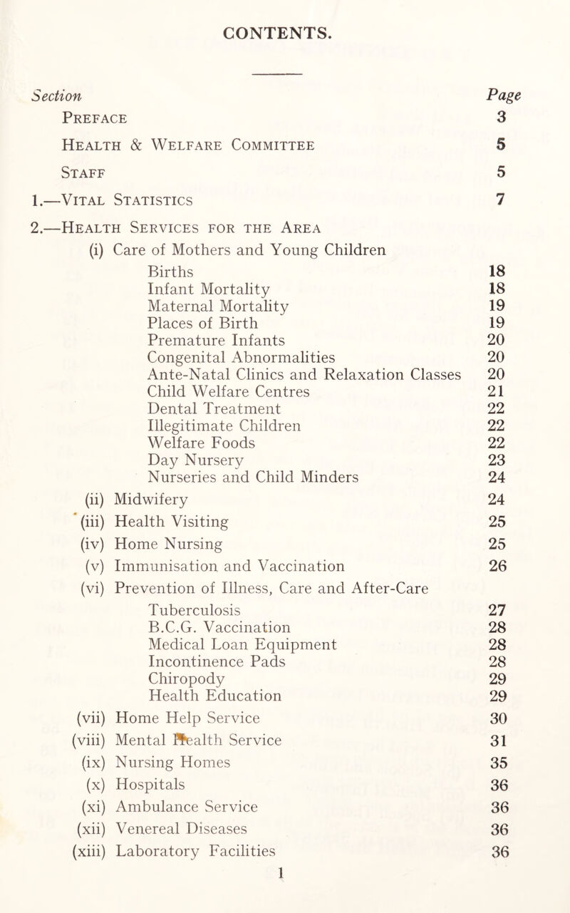 CONTENTS. Section Page Preface 3 Health & Welfare Committee 5 Staff 5 1. —Vital Statistics 7 2. —Health Services for the Area (i) Care of Mothers and Young Children Births 18 Infant Mortality 18 Maternal Mortality 19 Places of Birth 19 Premature Infants 20 Congenital Abnormalities 20 Ante-Natal Clinics and Relaxation Classes 20 Child Welfare Centres 21 Dental Treatment 22 Illegitimate Children 22 Welfare Foods 22 Day Nursery 23 Nurseries and Child Minders 24 (ii) Midwifery 24 (iii) Health Visiting 25 (iv) Home Nursing 25 (v) Immunisation and Vaccination 26 (vi) Prevention of Illness, Care and After-Care Tuberculosis 27 B.C.G. Vaccination 28 Medical Loan Equipment 28 Incontinence Pads 28 Chiropody 29 Health Education 29 (vii) Home Help Service 30 (viii) Mental Pfealth Service 31 (ix) Nursing Homes 35 (x) Hospitals 36 (xi) Ambulance Service 36 (xii) Venereal Diseases 36 (xiii) Laboratory Facilities 36