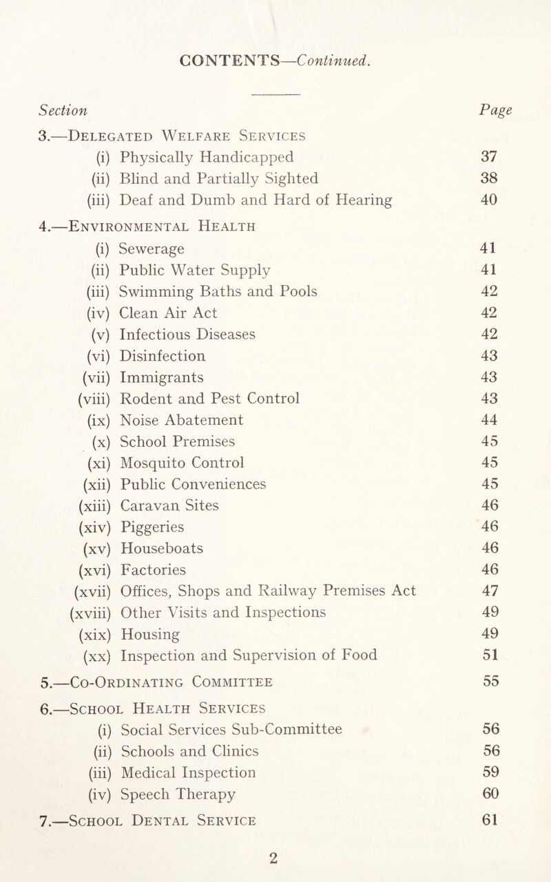 CONTENTS—Continued. Section Page 3. —Delegated Welfare Services (i) Physically Handicapped 37 (ii) Blind and Partially Sighted 38 (iii) Deaf and Dumb and Hard of Hearing 40 4. —Environmental Health (i) Sewerage 41 (ii) Public Water Supply 41 (iii) Swimming Baths and Pools 42 (iv) Clean Air Act 42 (v) Infectious Diseases 42 (vi) Disinfection 43 (vii) Immigrants 43 (viii) Rodent and Pest Control 43 (ix) Noise Abatement 44 (x) School Premises 45 (xi) Mosquito Control 45 (xii) Public Conveniences 45 (xiii) Caravan Sites 46 (xiv) Piggeries 46 (xv) Houseboats 46 (xvi) Factories 46 (xvii) Offices, Shops and Railway Premises Act 47 (xviii) Other Visits and Inspections 49 (xix) Housing 49 (xx) Inspection and Supervision of Food 51 5. —Co-Ordinating Committee 55 6. —School Health Services (i) Social Services Sub-Committee 56 (ii) Schools and Clinics 56 (iii) Medical Inspection 59 (iv) Speech Therapy 60 7. —School Dental Service 61