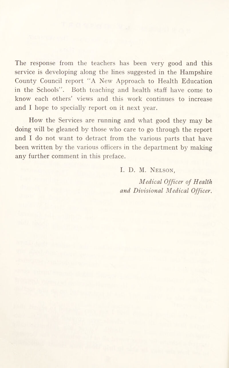 The response from the teachers has been very good and this service is developing along the lines suggested in the Hampshire County Council report “A New Approach to Health Education in the Schools”. Both teaching and health staff have come to know each others’ views and this work continues to increase and I hope to specially report on it next year. How the Services are running and what good they may be doing will be gleaned by those who care to go through the report and I do not want to detract from the various parts that have been written by the various officers in the department by making any further comment in this preface. I. D. M. Nelson, Medical Officer of Health and Divisional Medical Officer.