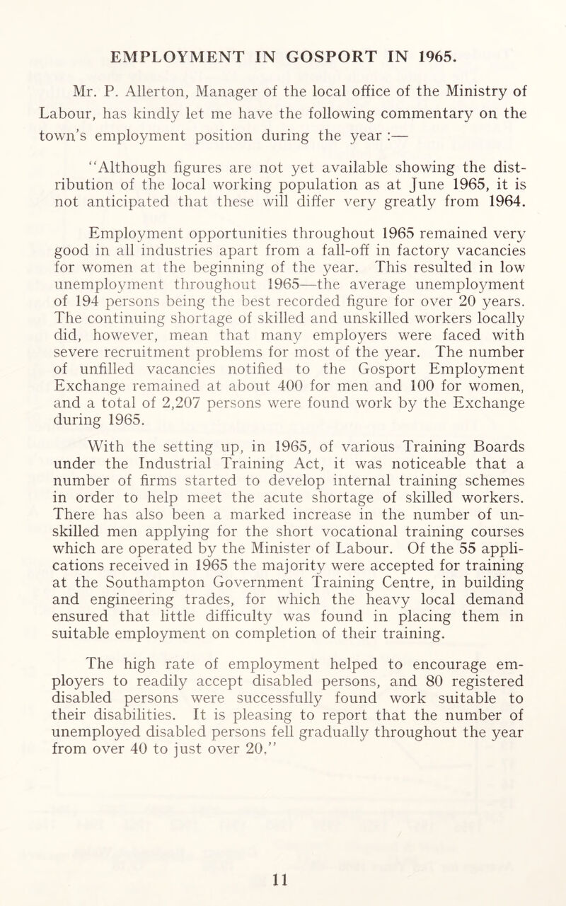 EMPLOYMENT IN GOSPORT IN 1965. Mr. P. Allerton, Manager of the local office of the Ministry of Labour, has kindly let me have the following commentary on the town’s employment position during the year :— “Although figures are not yet available showing the dist- ribution of the local working population as at June 1965, it is not anticipated that these will differ very greatly from 1964. Employment opportunities throughout 1965 remained very good in all industries apart from a fall-off in factory vacancies for women at the beginning of the year. This resulted in low unemployment throughout 1965—the average unemployment of 194 persons being the best recorded figure for over 20 years. The continuing shortage of skilled and unskilled workers locally did, however, mean that many employers were faced with severe recruitment problems for most of the year. The number of unfilled vacancies notified to the Gosport Employment Exchange remained at about 400 for men and 100 for women, and a total of 2,207 persons were found work by the Exchange during 1965. With the setting up, in 1965, of various Training Boards under the Industrial Training Act, it was noticeable that a number of firms started to develop internal training schemes in order to help meet the acute shortage of skilled workers. There has also been a marked increase in the number of un- skilled men applying for the short vocational training courses which are operated by the Minister of Labour. Of the 55 appli- cations received in 1965 the majority were accepted for training at the Southampton Government Training Centre, in building and engineering trades, for which the heavy local demand ensured that little difficulty was found in placing them in suitable employment on completion of their training. The high rate of employment helped to encourage em- ployers to readily accept disabled persons, and 80 registered disabled persons were successfully found work suitable to their disabilities. It is pleasing to report that the number of unemployed disabled persons fell gradually throughout the year from over 40 to just over 20.”