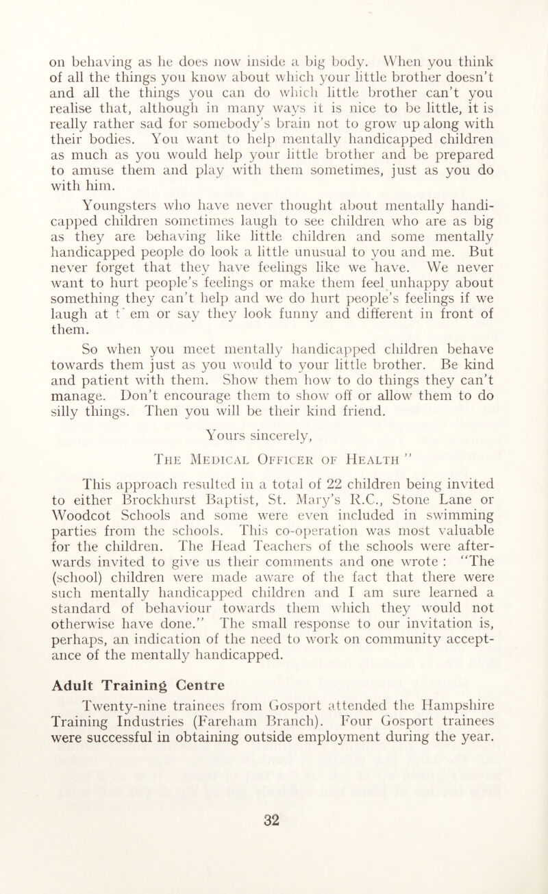 on behaving as he does now inside a big body. When you think of all the things you know about which your little brother doesn’t and all the things you can do which little brother can’t you realise that, although in many ways it is nice to be little, it is really rather sad for somebody’s brain not to grow up along with their bodies. You want to help mentally handicapped children as much as you would help your little brother and be prepared to amuse them and play with them sometimes, just as you do with him. Youngsters who have never thought about mentally handi- capped children sometimes laugh to see children who are as big as they are behaving like little children and some mentally handicapped people do look a little unusual to you and me. But never forget that they have feelings like we have. We never want to hurt people’s feelings or make them feel unhappy about something they can’t help and we do hurt people’s feelings if we laugh at t’ em or say they look funny and different in front of them. So when you meet mentally handicapped children behave towards them just as you would to your little brother. Be kind and patient with them. Show them how to do things they can’t manage. Don’t encourage them to show ol:f or allow them to do silly things. Then you will be their kind friend. Yours sincerely, The Medical Officer of Health ” This approach resulted in a total of 22 children being invited to either Brockhurst Baptist, St. Mary’s R.C., Stone Lane or Woodcot Schools and some were even included in swimming parties from the schools. This co-operation was most valuable for the children. The Head Teachers of the schools were after- wards invited to give us their comments and one wrote : “The (school) children were made aware of the fact that there were such mentally handicapped children and I am sure learned a standard of behaviour towards them which they would not otherwise have done.” The small response to our invitation is, perhaps, an indication of the need to work on community accept- ance of the mentally handicapped. Adult Training Centre Twenty-nine trainees from Gosport attended the Hampshire Training Industries (Fareham Branch). Four Gosport trainees were successful in obtaining outside employment during the year.