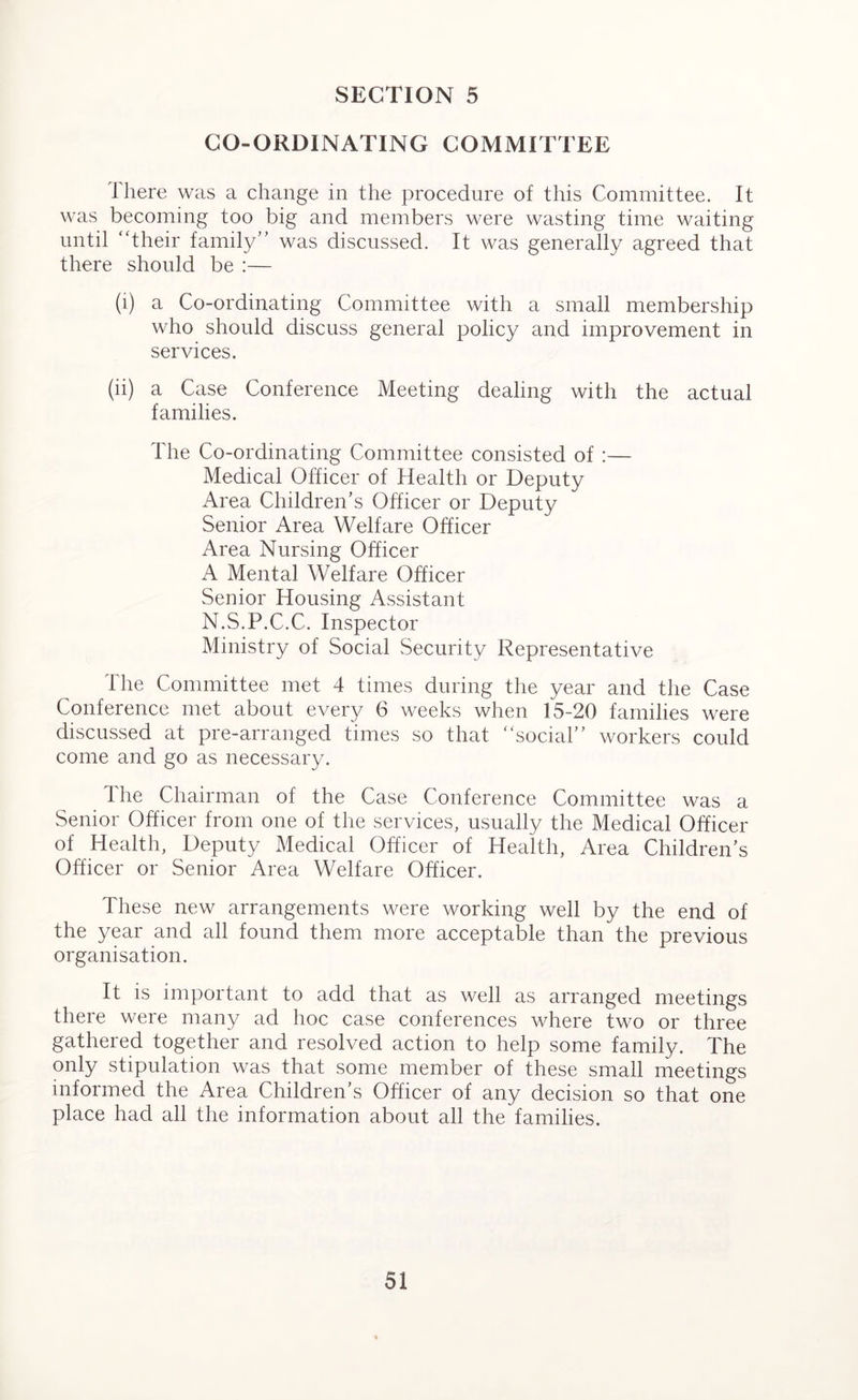 CO-ORDINATING COMMITTEE 1 here was a change in the procedure of this Committee. It was becoming too big and members were wasting time waiting until “their family” was discussed. It was generally agreed that there should be :— (1) a Co-ordinating Committee with a small membership who should discuss general policy and improvement in services. (ii) a Case Conference Meeting dealing with the actual families. The Co-ordinating Committee consisted of :— Medical Officer of Health or Deputy Area Children’s Officer or Deputy Senior Area Welfare Officer Area Nursing Officer A Mental Welfare Officer Senior Housing Assistant N.S.P.C.C. Inspector Ministry of Social Security Representative The Committee met 4 times during the year and the Case Conference met about every 6 weeks when 15-20 families were discussed at pre-arranged times so that “social” workers could come and go as necessary. Ihe Chairman of the Case Conference Committee was a Senior Officer from one of the services, usually the Medical Officer of Health, Deputy Medical Officer of Health, Area Children’s Officer or Senior Area Welfare Officer. These new arrangements were working well by the end of the year and all found them more acceptable than the previous organisation. It is important to add that as well as arranged meetings there were many ad hoc case conferences where two or three gathered together and resolved action to help some family. The only stipulation was that some member of these small meetings informed the Area Children’s Officer of any decision so that one place had all the information about all the families.