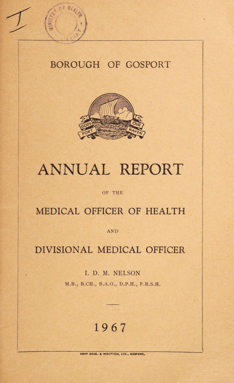 BOROUGH OF GOSPORT ANNUAL REPORT OF THE MEDICAL OFFICER OF HEALTH AND DIVISIONAL MEDICAL OFFICER I. D. M. NELSON M.B., B.CH., B.A.O., D.P.H,, F.R.S.H, 1967 KBMP BROS. * WOOTTON, ITD„ COSPORT,