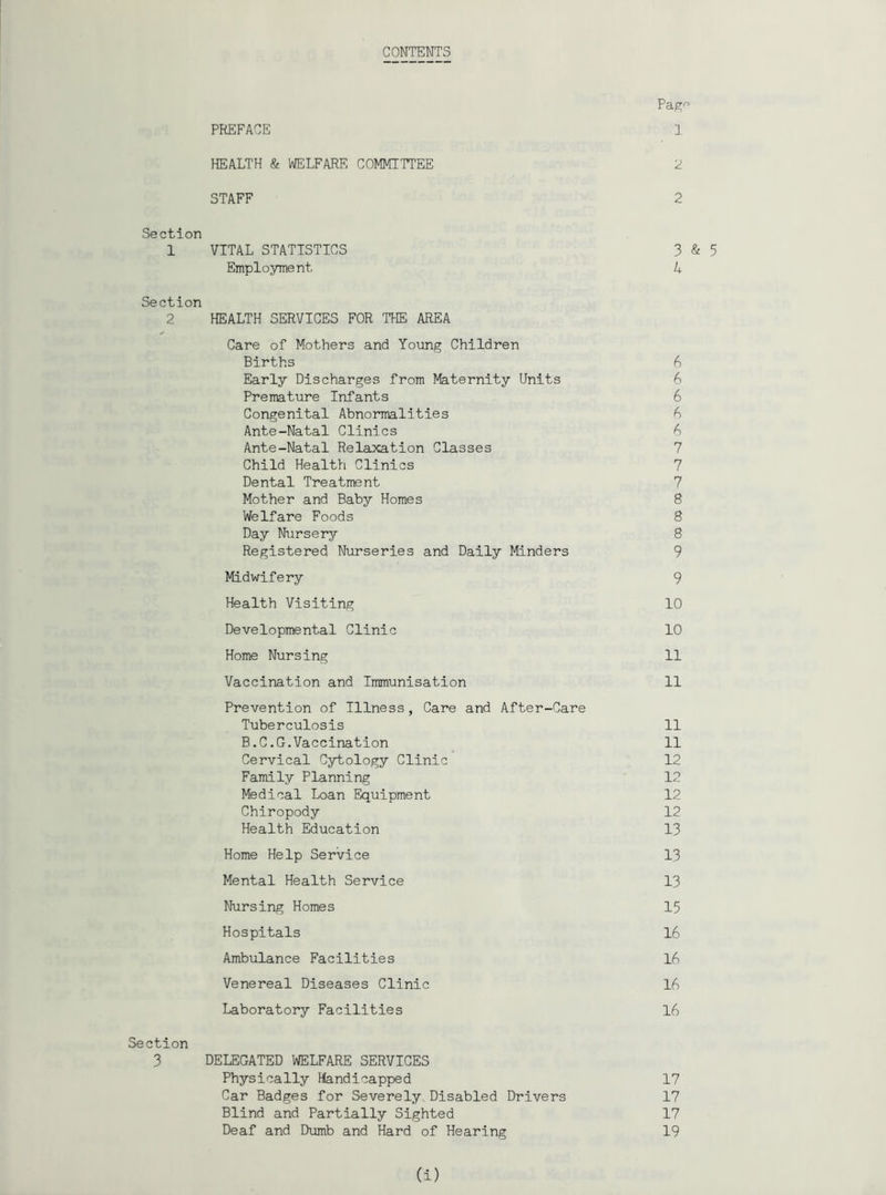 CONTENTS Pap; PREFACE 1 HEALTH & WELFARE COMMITTEE 2 STAFF 2 Section 1 VITAL STATISTICS 3 & 5 Employment A Section 2 HEALTH SERVICES FOR THE AREA Care of Mothers and Young Children Births 6 Early Discharges from Maternity Units 6 Premature Infants 6 Congenital Abnormalities b Ante-Natal Clinics 6 Ante-Natal Relaxation Classes 7 Child Health Clinics 7 Dental Treatment 7 Mother and Baby Homes 8 Welfare Foods 8 Day Nursery 8 Registered Nurseries and Daily Minders 9 Midwifery 9 Health Visiting 10 Developmental Clinic 10 Home Nursing 11 Vaccination and Immunisation 11 Prevention of Illness, Care and After-Care Tuberculosis 11 B.C.G.Vaccination 11 Cervical Cytology Clinic 12 Family Planning 12 Medical Loan Equipment 12 Chiropody 12 Health Education 13 Home Help Service 13 Mental Health Service 13 Nursing Homes 15 Hospitals 16 Ambulance Facilities 16 Venereal Diseases Clinic 16 Laboratory Facilities 16 Section 3 DELEGATED WELFARE SERVICES Physically Handicapped 17 Car Badges for Severely Disabled Drivers 17 Blind and Partially Sighted 17 Deaf and Dumb and Hard of Hearing 19