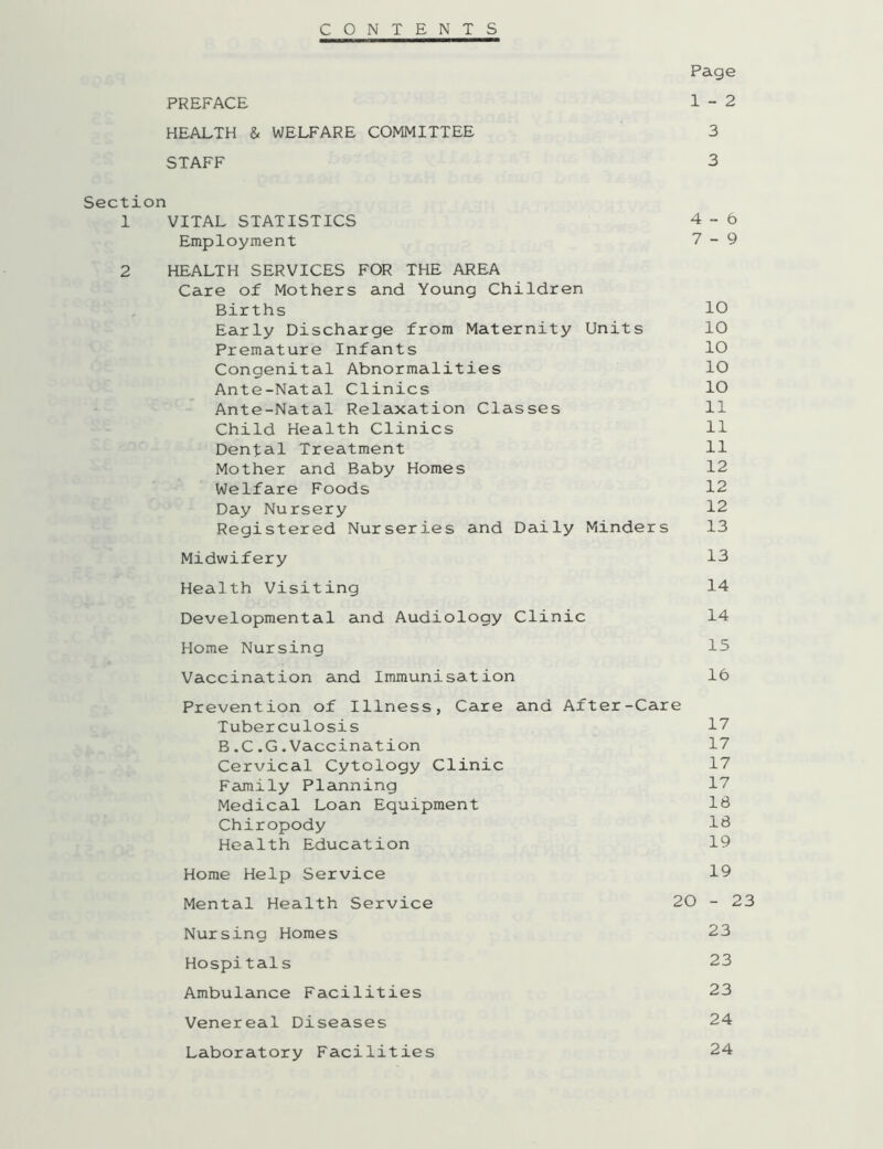 CONTENTS Page PREFACE 1-2 HEALTH & WELFARE COMMITTEE 3 STAFF 3 Section 1 VITAL STATISTICS 4-6 Employment 7-9 2 HEALTH SERVICES FOR THE AREA Care of Mothers and Young Children Births 10 Early Discharge from Maternity Units 10 Premature Infants 10 Congenital Abnormalities 10 Ante-Natal Clinics 10 Ante-Natal Relaxation Classes 11 Child Health Clinics 11 Dental Treatment 11 Mother and Baby Homes 12 Welfare Foods 12 Day Nursery 12 Registered Nurseries and Daily Minders 13 Midwifery 13 Health Visiting 14 Developmental and Audiology Clinic 14 Home Nursing 15 Vaccination and Immunisation 16 Prevention of Illness, Care and After-Care Tuberculosis 17 B.C.G.Vaccination 17 Cervical Cytology Clinic 17 Family Planning 17 Medical Loan Equipment IB Chiropody IB Health Education 19 Home Help Service 19 Mental Health Service 20 - 23 Nursing Homes 23 Hospitals 23 Ambulance Facilities 23 Venereal Diseases 24 Laboratory Facilities 24