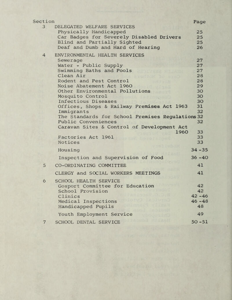 Page Section 3 DELEGATED WELFARE SERVICES Physically Handicapped 25 Car Badges for Severely Disabled Drivers 25 Blind and Partially Sighted 25 Deaf and Dumb and Hard of Hearing 26 4 ENVIRONMENTAL HEALTH SERVICES Sewerage 27 Water - Public Supply 27 Swimming Baths and Pools 27 Clean Air 28 Rodent and Pest Control 28 Noise Abatement Act 1960 29 Other Environmental Pollutions 30 Mosquito Control 30 Infectious Diseases 30 Offices, Shops & Railway Premises Act 1963 31 Immigrants 32 The Standards for School Premises Regulations 32 Public Conveniences 32 Caravan Sites & Control of Development Act 1960 33 Factories Act 1961 33 Notices 33 Housing 34 -35 Inspection and Supervision of Food 36 -40 5 CO-ORDINATING COMMITTEE 41 CLERGY and SOCIAL WORKERS MEETINGS 41 6 SCHOOL HEALTH SERVICE Gosport Committee for Education School Provision Clinics Medical Inspections Handicapped Pupils Youth Employment Service 42 42 42 -46 46 -48 48 49 SCHOOL DENTAL SERVICE 50 -51 7