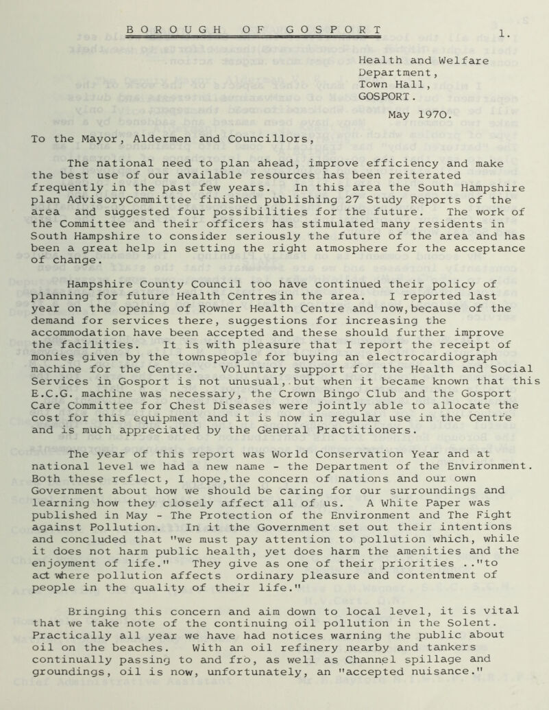 1. Health and Welfare Department, Town Hall, GOSPORT. May 1970. To the Mayor, Aldermen and Councillors, The national need to plan ahead, improve efficiency and make the best use of our available resources has been reiterated frequently in the past few years. In this area the South Hampshire plan AdvisoryCommittee finished publishing 27 Study Reports of the area and suggested four possibilities for the future. The work of the Committee and their officers has stimulated many residents in South Hampshire to consider seriously the future of the area and has been a great help in setting the right atmosphere for the acceptance of change. Hampshire County Council too have continued their policy of planning for future Health Centres in the area. I reported last year on the opening of Rowner Health Centre and now,because of the demand for services there, suggestions for increasing the accommodation have been accepted and these should further improve the facilities. It is with pleasure that I report the receipt of monies given by the townspeople for buying an electrocardiograph machine for the Centre. Voluntary support for the Health and Social Services in Gosport is not unusual,.but when it became known that this E.C.G. machine was necessary, the Crown Bingo Club and the Gosport Care Committee for Chest Diseases were jointly able to allocate the cost for this equipment and it is now in regular use in the Centre and is much appreciated by the General Practitioners. The year of this report was World Conservation Year and at national level we had a new name - the Department of the Environment. Both these reflect, I hope,the concern of nations and our own Government about how we should be caring for our surroundings and learning how they closely affect all of us. A White Paper was published in May - The Protection of the Environment and The Fight against Pollution. In it the Government set out their intentions and concluded that we must pay attention to pollution which, while it does not harm public health, yet does harm the amenities and the enjoyment of life. They give as one of their priorities ..to act where pollution affects ordinary pleasure and contentment of people in the quality of their life. Bringing this concern and aim down to local level, it is vital that we take note of the continuing oil pollution in the Solent. Practically all year we have had notices warning the public about oil on the beaches. With an oil refinery nearby and tankers continually passing to and fro, as well as Channel spillage and groundings, oil is now, unfortunately, an accepted nuisance.