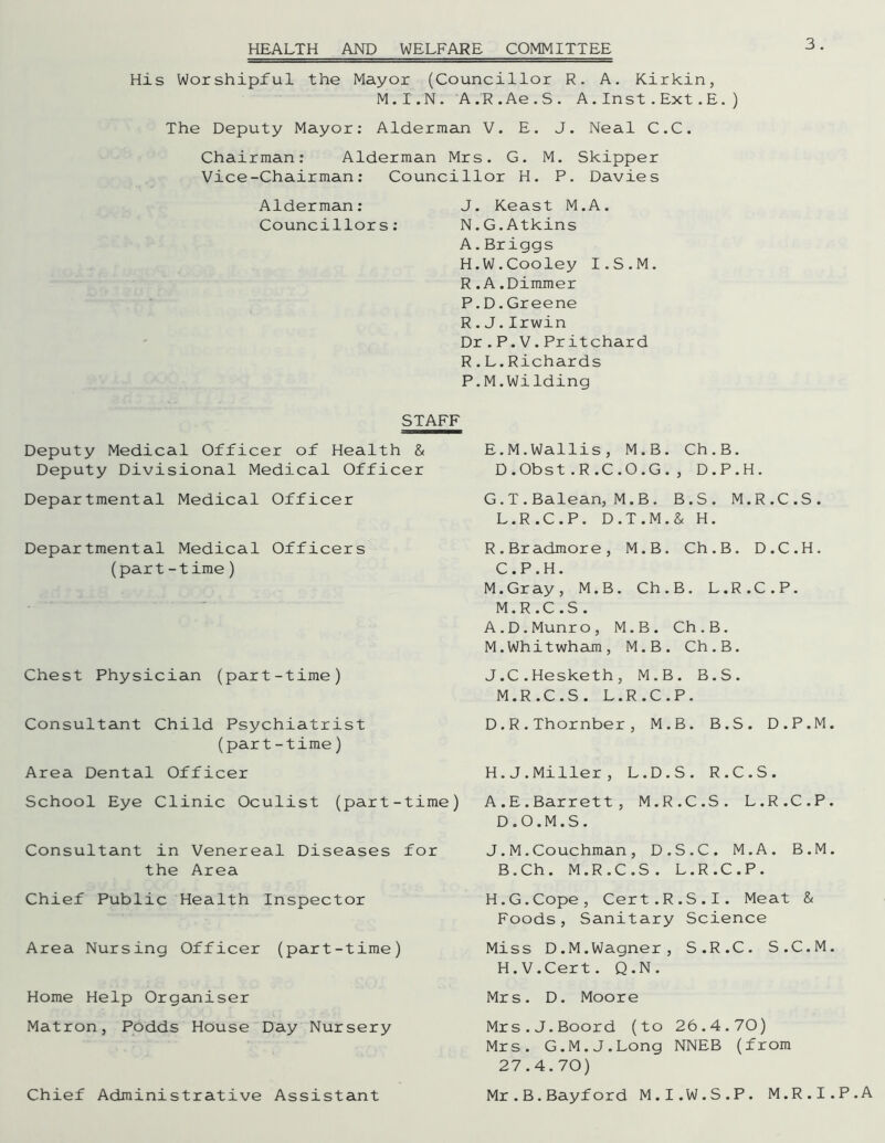 HEALTH AND WELFARE COMMITTEE His Worshipful the Mayor (Councillor R. A. Kirkin, M.I.N. A.R.Ae.S. A.Inst.Ext.E. The Deputy Mayor: Alderman V. E. J. Neal C.C. Chairman: Alderman Mrs. G. M. Skipper Vice-Chairman: Councillor H. P. Davies Alderman: J. Keast M.A. Councillors: N.G.Atkins A.Briggs H.W.Cooley I.S.M. R.A.Dimmer P.D.Greene R.J.Irwin Dr.P.V.Pritchard R.L.Richards P.M.Wilding ) STAFF Deputy Medical Officer of Health & Deputy Divisional Medical Officer Departmental Medical Officer Departmental Medical Officers (part-time) Chest Physician (part-time) Consultant Child Psychiatrist (part-time) Area Dental Officer School Eye Clinic Oculist (part-time) Consultant in Venereal Diseases for the Area Chief Public Health Inspector Area Nursing Officer (part-time) Home Help Organiser Matron, Podds House Day Nursery Chief Administrative Assistant E.M.Wallis, M.B. Ch.B. D.Obst.R.C.O.G., D.P.H. G. T.Balean, M.B. B.S. M.R.C.S. L. R.C.P. D.T.M.& H. R.Bradmore, M.B. Ch.B. D.C.H. C. P.H. M.Gray, M.B. Ch.B. L.R.C.P. M. R.C.S. A.D.Munro, M.B. Ch.B. M.Whitwham, M.B. Ch.B. J.C.Hesketh, M.B. B.S. M.R.C.S. L.R.C.P. D.R.Thornber, M.B. B.S. D.P.M. H. J.Miller, L.D.S. R.C.S. A.E.Barrett, M.R.C.S. L.R.C.P. D. O.M.S. J.M.Couchman, D.S.C. M.A. B.M. B.Ch. M.R.C.S. L.R.C.P. H.G.Cope, Cert.R.S.I. Meat & Foods, Sanitary Science Miss D.M.Wagner, S.R.C. S.C.M. H.V.Cert. Q.N. Mrs. D. Moore Mrs.J.Boord (to 26.4.70) Mrs. G.M.J.Long NNEB (from 27.4.70) Mr.B.Bayford M.I.W.S.P. M.R.I.P.A