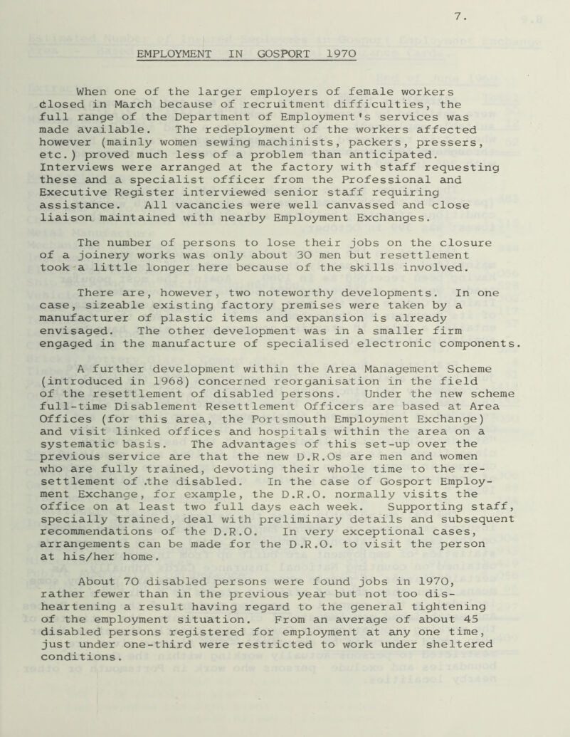 EMPLOYMENT IN GOSPORT 1970 When one of the larger employers of female workers ctlosed in March because of recruitment difficulties, the full range of the Department of Employment’s services was made available. The redeployment of the workers affected however (mainly women sewing machinists, packers, pressers, etc.) proved much less of a problem than anticipated. Interviews were arranged at the factory with staff requesting these and a specialist officer from the Professional and Executive Register interviewed senior staff requiring assistance. All vacancies were well canvassed and close liaison maintained with nearby Employment Exchanges. The number of persons to lose their jobs on the closure of a joinery works was only about 30 men but resettlement took a little longer here because of the skills involved. There are, however, two noteworthy developments. In one case, sizeable existing factory premises were taken by a manufacturer of plastic items and expansion is already envisaged. The other development was in a smaller firm engaged in the manufacture of specialised electronic components. A further development within the Area Management Scheme (introduced in 1966) concerned reorganisation in the field of the resettlement of disabled persons. Under the new scheme full-time Disablement Resettlement Officers are based at Area Offices (for this area, the Portsmouth Employment Exchange) and visit linked offices and hospitals within the area on a systematic basis. The advantages of this set-up over the previous service are that the new D.R.Os are men and women who are fully trained, devoting their whole time to the re- settlement of .the disabled. In the case of Gosport Employ- ment Exchange, for example, the D.R.O. normally visits the office on at least two full days each week. Supporting staff, specially trained, deal with preliminary details and subsequent recommendations of the D.R.O. In very exceptional cases, arrangements can be made for the D.R.O. to visit the person at his/her home. About 70 disabled persons were found jobs in 1970, rather fewer than in the previous year but not too dis- heartening a result having regard to the general tightening of the employment situation. From an average of about 45 disabled persons registered for employment at any one time, just under one-third were restricted to work under sheltered conditions.
