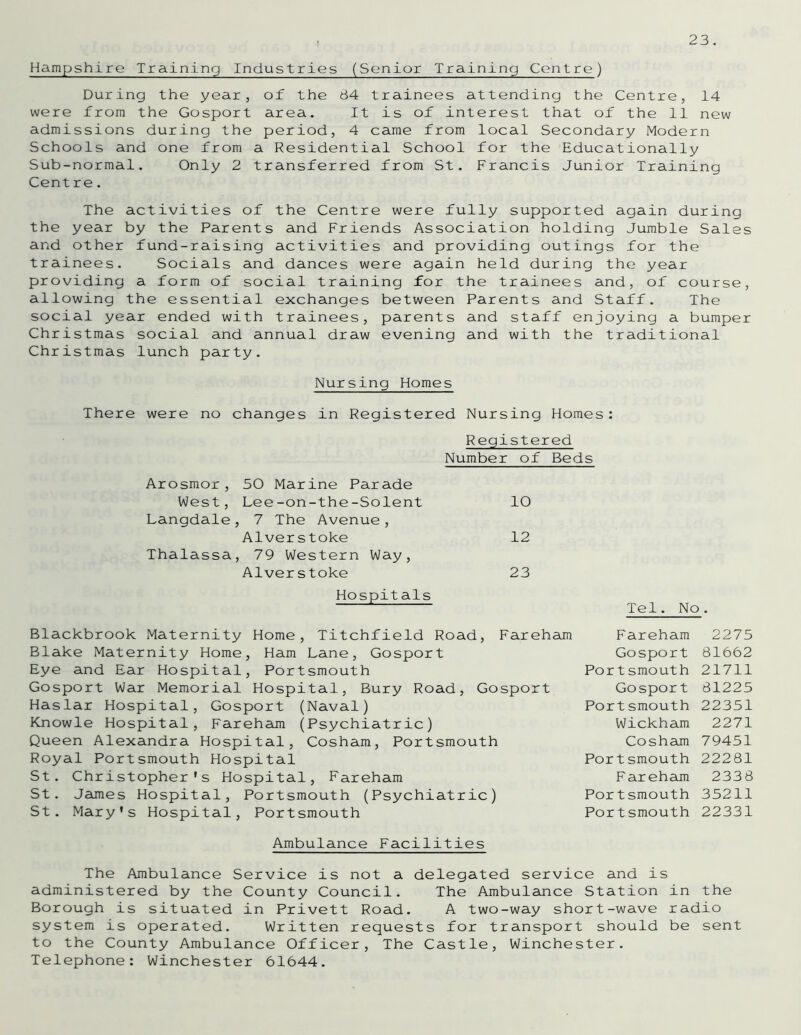 Hampshire Training Industries (Senior Training Centre) During the year, of the 84 trainees attending the Centre, 14 were from the Gosport area. It is of interest that of the 11 new admissions during the period, 4 came from local Secondary Modern Schools and one from a Residential School for the Educationally Sub-normal. Only 2 transferred from St. Francis Junior Training Centre. The activities of the Centre were fully supported again during the year by the Parents and Friends Association holding Jumble Sales and other fund-raising activities and providing outings for the trainees. Socials and dances were again held during the year providing a form of social training for the trainees and, of course, allowing the essential exchanges between Parents and Staff. The social year ended with trainees, parents and staff enjoying a bumper Christmas social and annual draw evening and with the traditional Christmas lunch party. Nursing Homes There were no changes in Registered Nursing Homes: Registered Number of Beds 10 12 23 Blackbrook Maternity Home, Titchfield Road, Fareham Blake Maternity Home, Ham Lane, Gosport Eye and Ear Hospital, Portsmouth Gosport War Memorial Hospital, Bury Road, Gosport Haslar Hospital, Gosport (Naval) Knowle Hospital, Fareham (Psychiatric) Queen Alexandra Hospital, Cosham, Portsmouth Royal Portsmouth Hospital St. Christopher’s Hospital, Fareham St. Jaunes Hospital, Portsmouth (Psychiatric) St. Mary’s Hospital, Portsmouth Ambulance Facilities The Ambulance Service is not a delegated service and is administered by the County Council. The Ambulance Station in the Borough is situated in Privett Road. A two-way short-wave radio system is operated. Written requests for transport should be sent to the County Ambulance Officer, The Castle, Winchester. Telephone: Winchester 61644. Tel. No. Fareham 2275 Gosport 81662 Portsmouth 21711 Gosport 81225 Portsmouth 22351 Wickham 2271 Cosham 79451 Portsmouth 22281 Fareham 2338 Portsmouth 35211 Portsmouth 22331 Arosmor, 50 Marine Parade West, Lee-on-the-Solent Langdale, 7 The Avenue, Alverstoke Thalassa, 79 Western Way, Alverstoke Hospitals