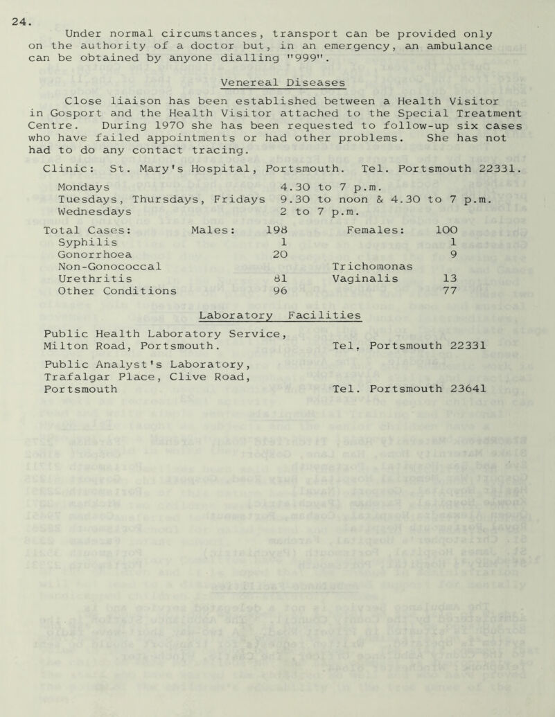 Under normal circumstances, transport can be provided only on the authority of a doctor but, in an emergency, an ambulance can be obtained by anyone dialling ”999. Venereal Diseases Close liaison has been established between a Health Visitor in Gosport and the Health Visitor attached to the Special Treatment Centre. During 1970 she has been requested to follow-up six cases who have failed appointments or had other problems. She has not had to do any contact tracing. Clinic: St. Mary's Hospital, Portsmouth. Tel. Portsmouth 22331. Mondays 4.30 to 7 p.m. Tuesdays, Thursdays, Fridays 9.30 to noon & 4.30 to 7 Wednesdays 2 to 7 p. m . Total Cases: Males: 198 Females: 100 Syphilis 1 1 Gonorrhoea 20 9 Non-Gonococcal Trichomonas Urethritis 81 Vaginalis 13 Other Conditions 96 77 Laboratory Facilities Public Health Laboratory Service, Milton Road, Portsmouth. Tel. Portsmouth 22331 Public Analyst's Laboratory, Trafalgar Place, Clive Road, Portsmouth Tel. Portsmouth 23641