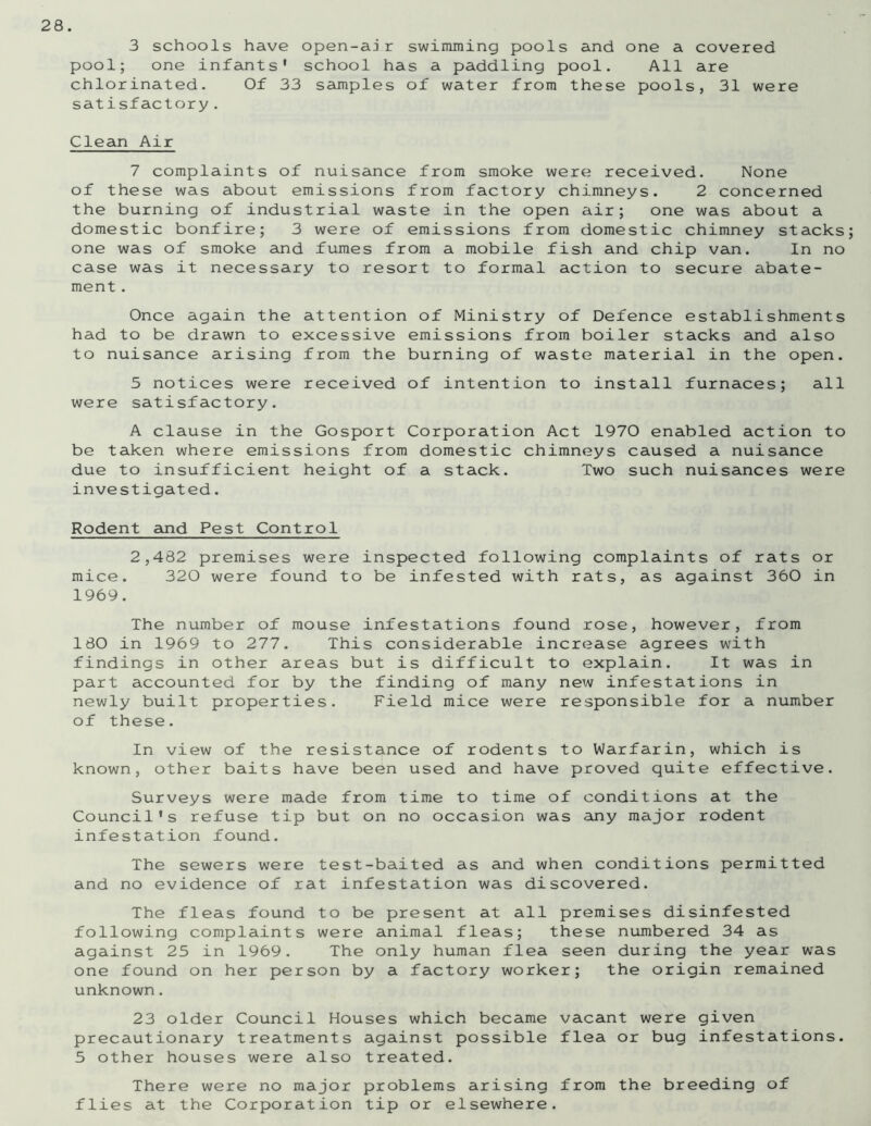 3 schools have open-ajr swimming pools and one a covered pool; one infants' school has a paddling pool. All are chlorinated. Of 33 samples of water from these pools, 31 were satisfactory. Clean Air 7 complaints of nuisance from smoke were received. None of these was about emissions from factory chimneys. 2 concerned the burning of industrial waste in the open air; one was about a domestic bonfire; 3 were of emissions from domestic chimney stacks one was of smoke and fumes from a mobile fish and chip van. In no case was it necessary to resort to formal action to secure abate- ment . Once again the attention of Ministry of Defence establishments had to be drawn to excessive emissions from boiler stacks and also to nuisance arising from the burning of waste material in the open. 5 notices were received of intention to install furnaces; all were satisfactory. A clause in the Gosport Corporation Act 1970 enabled action to be taken where emissions from domestic chimneys caused a nuisance due to insufficient height of a stack. Two such nuisances were investigated. Rodent and Pest Control 2,482 premises were inspected following complaints of rats or mice. 320 were found to be infested with rats, as against 360 in 1969. The number of mouse infestations found rose, however, from 180 in 1969 to 277. This considerable increase agrees with findings in other areas but is difficult to explain. It was in part accounted for by the finding of many new infestations in newly built properties. Field mice were responsible for a number of these. In view of the resistance of rodents to Warfarin, which is known, other baits have been used and have proved quite effective. Surveys were made from time to time of conditions at the Council's refuse tip but on no occasion was any major rodent infestation found. The sewers were test-baited as and when conditions permitted and no evidence of rat infestation was discovered. The fleas found to be present at all premises disinfested following complaints were animal fleas; these numbered 34 as against 25 in 1969. The only human flea seen during the year was one found on her person by a factory worker; the origin remained unknown. 23 older Council Houses which became vacant were given precautionary treatments against possible flea or bug infestations. 5 other houses were also treated. There were no major problems arising from the breeding of flies at the Corporation tip or elsewhere.