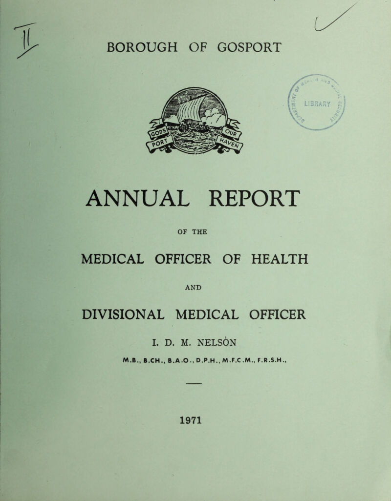BOROUGH OF GOSPORT ANNUAL REPORT OF THE MEDICAL OFFICER OF HEALTH AND DIVISIONAL MEDICAL OFFICER I. D. M. NELSON M.B., B.CH., B.A.O., D.P.H., F.R.S.H., 1971