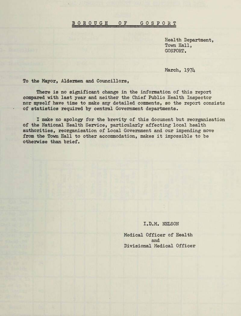 Health Department, Town Hall, GOSPORT. March, 1974 To the Mayor, Aldermen and Councillors, There is no significant change in the information of this report compared with last year and neither the Chief Public Health Inspector nor myself have time to make any detailed comments, so the report consists of statistics required by central Government departments. I make no apology for the brevity of this document but reorganisation of the National Health Service, particularly affecting local health authorities, reorganisation of Local Government and our impending move from the Town Hall to other accommodation, makes it impossible to be otherwise than brief. I.D.M. NELSON Medical Officer of Health and Divisional Medical Officer