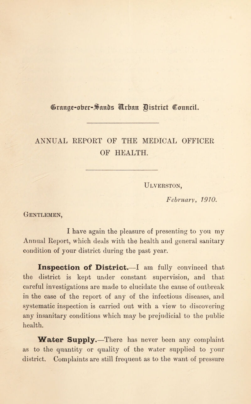 (Brattge-ober-j^anfts Urban gtstrict GDmntnl. ANNUAL REPORT OF THE MEDICAL OFFICER OF HEALTH. Ulverston, February, 1910. Gentlemen, I have again the pleasure of presenting to you my Annual Report, which deals with the health and general sanitary condition of your district during the past year. Inspection of District.—I am fully convinced that the district is kept under constant supervision, and that careful investigations are made to elucidate the cause of outbreak in the case of the report of any of the infectious diseases, and systematic inspection is carried out with a view to discovering any insanitary conditions which may be prejudicial to the public health. Water Supply.—There has never been any complaint as to the quantity or quality of the water supplied to your district. Complaints are still frequent as to the want of pressure