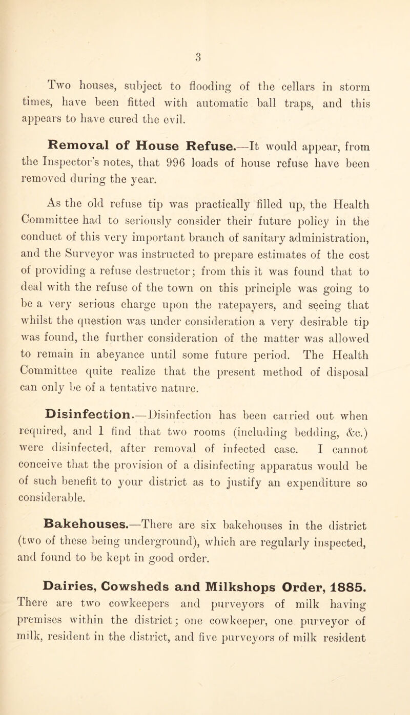 Two houses, subject to flooding of the cellars in storm times, have been fitted with automatic ball traps, and this appears to have cured the evil. Removal of House Refuse.—It would appear, from the Inspector’s notes, that 996 loads of house refuse have been removed during the year. As the old refuse tip was practically filled up, the Health Committee had to seriously consider their future policy in the conduct of this very important branch of sanitary administration, and the Surveyor was instructed to prepare estimates of the cost of providing a refuse destructor; from this it was found that to deal with the refuse of the town on this principle was going to be a very serious charge upon the ratepayers, and seeing that whilst the question was under consideration a very desirable tip was found, the further consideration of the matter was allowed to remain in abeyance until some future period. The Health Committee quite realize that the present method of disposal can only be of a tentative nature. Disinfection.—Disinfection has been carried out when required, and 1 find that two rooms (including bedding, &c.) were disinfected, after removal of infected case. I cannot conceive that the provision of a disinfecting apparatus would be of such benefit to your district as to justify an expenditure so considerable. Bakehouses.—There are six bakehouses in the district (two of these being underground), which are regularly inspected, and found to be kept in good order. Dairies, Cowsheds and Milkshops Order, 1885. There are two cowkeepers and purveyors of milk having premises within the district; one cowkeeper, one purveyor of milk, resident in the district, and five purveyors of milk resident