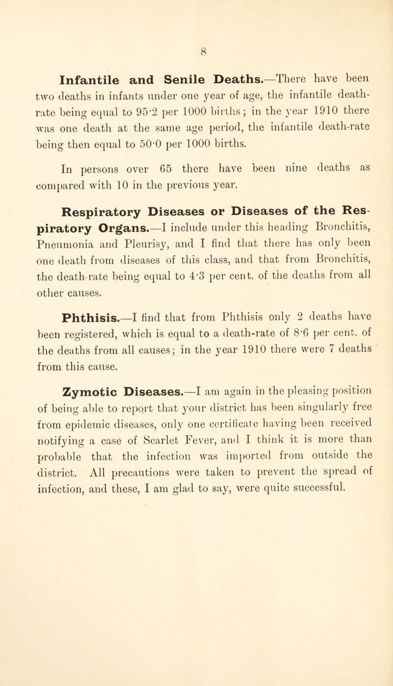 Infantile and Senile Deaths.—There have been two deaths in infants under one year of age, the infantile death- rate being equal to 95‘2 per 1000 births; in the year 1910 there was one death at the same age period, the infantile death-rate being then equal to 50*0 per 1000 births. In persons over 65 there have been nine deaths as compared with 10 in the previous year. Respiratory Diseases or Diseases of the Res- piratory Organs.—I include under this heading Bronchitis, Pneumonia and Pleurisy, and I find that there has only been one deatli from diseases of this class, and that from Bronchitis, the death-rate being equal to 4*3 per cent, of the deaths from all other causes. Phthisis.—I find that from Phthisis only 2 deaths have been registered, which is equal to a death-rate of 8#6 per cent, of the deaths from all causes; in the year 1910 there were 7 deaths from this cause. Zymotic Diseases.—I am again in the pleasing position of being able to report that your district has been singularly free from epidemic diseases, only one certificate having been received notifying a case of Scarlet Fever, and I think it is more than probable that the infection was imported from outside the district. All precautions were taken to prevent the spread of infection, and these, I am glad to say, were quite successful.