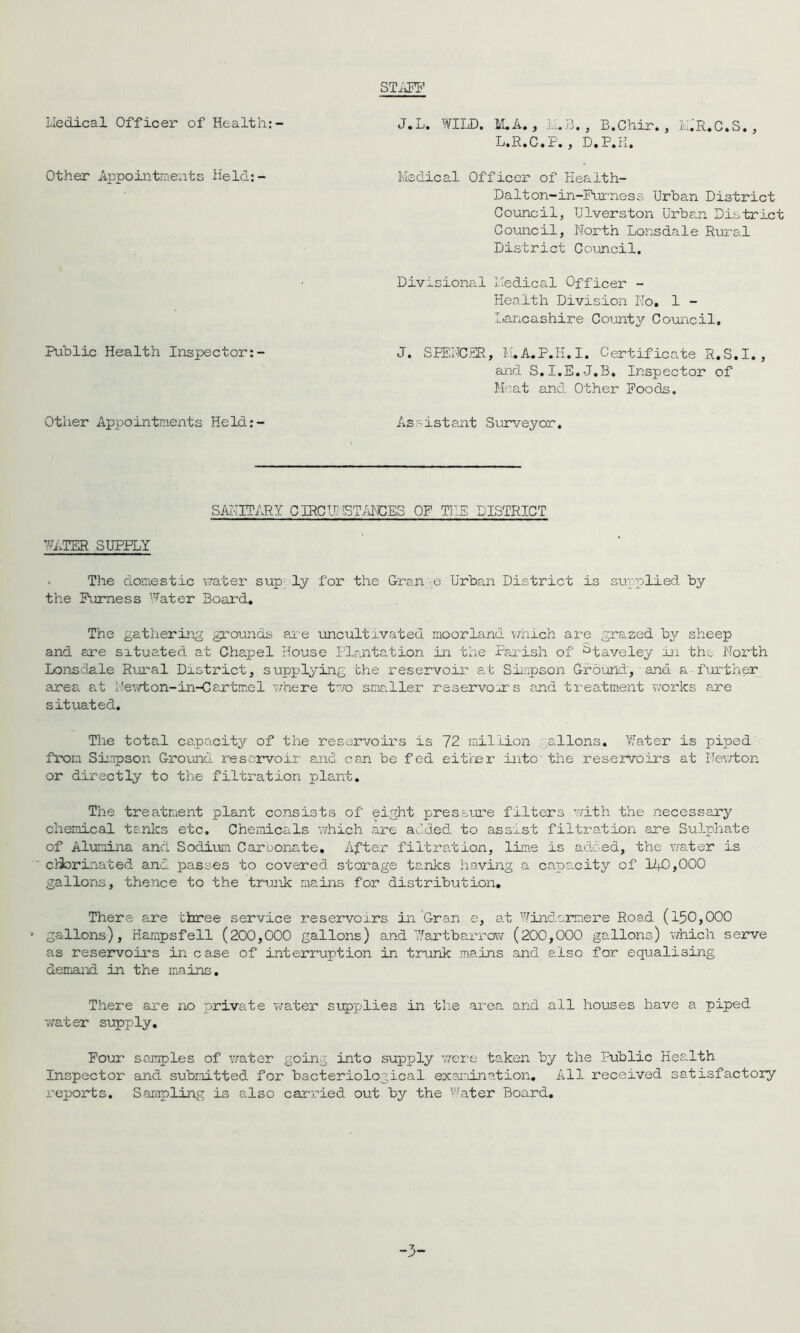 STAFF Medical Officer of Health:- J.L. WILD. M.A., M.B., B.Chir., M.'R.C.S., L.R.C.P., D.P.K. Other Appointments Held:- Medical Officer of Health- Dalton-in-Furness Urban District Council, Ulverston Urban District Council, North Lonsdale Rural District Council. Divisional Medical Officer - Health Division No. 1 - Lancashire County Council, Public Health Inspector:- J. SPENCER, M.A.P.H.I. Certificate R.S.I., and S.I.E.J.B. Inspector of Meat and Other Poods. Other Appointments Held:- Assistant Surveyor. SANITARY CIRCUMSTANCES OP THE DISTRICT WATER SUPPLY The domestic water sup ly for the Gran -e Urban District is supplied by the Furness Water Board. The gathering grounds are uncultivated moorland which are grazed by sheep and are situated at Chapel House Plantation in the Parish of ^taveley in the North Lonsdale Rural District, supplying the reservoir at Simpson Ground, and a further area at i1 ewton-in-Cartme 1 where two smaller reservoirs and treatment works are situated. The total capacity of the reservoirs is 72 million allons. Water is piped from Simpson Ground reservoir and can be fed either into' the reservoirs at Newton or directly to the filtration plant. The treatment plant consists of eight pressure filters with the necessary chemical tanks etc. Chemicals which are added to assist filtration are Sulphate of Alumina and Sodium Caroonate. After filtration, lime is added, the water is ' cliorinated and passes to covered storage tanks having a capacity of 140,000 gallons, thence to the trunk mains for distribution. There are three service reservoirs in Gran e, at Windermere Road (150,000 - gallons), Hampsfell (200,000 gallons) and Wartbarrow (200,000 gallons) which serve as reservoirs in case of interruption in trunk mains and also for equalising demand in the mains. There are no private water supplies in the area and all houses have a piped water supply. Pour samples of water going into supply were taken by the Public Health Inspector and submitted for bacteriological examination. All received satisfactory reports. Sampling is also carried out by the Water Board. -3-