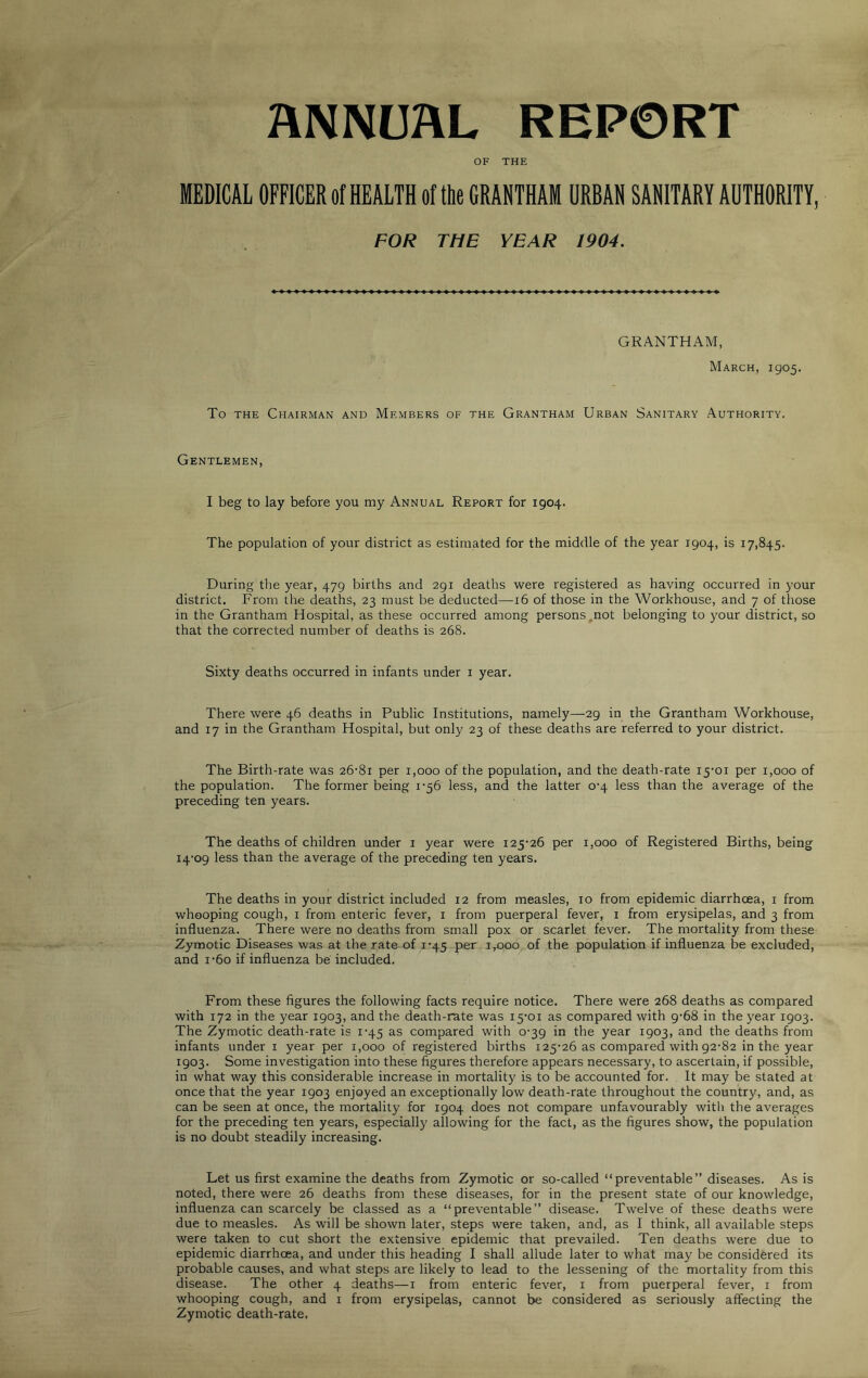 ANNUAL REPORT OF THE MEDICAL OFFICER of HEALTH of the GRANTHAM URBAN SANITARY AUTHORITY, FOR THE YEAR 1904. GRANTHAM, March, 1905. To the Chairman and Members of the Grantham Urban Sanitary Authority. Gentlemen, I beg to lay before you my Annual Report for 1904. The population of your district as estimated for the middle of the year 1904, is 17,845. During the year, 479 births and 291 deaths were registered as having occurred in your district. From the deaths, 23 must be deducted—16 of those in the Workhouse, and 7 of those in the Grantham Hospital, as these occurred among persons not belonging to your district, so that the corrected number of deaths is 268. Sixty deaths occurred in infants under 1 year. There were 46 deaths in Public Institutions, namely—29 in the Grantham Workhouse, and 17 in the Grantham Hospital, but only 23 of these deaths are referred to your district. The Birth-rate was 26-81 per 1,000 of the population, and the death-rate 15-01 per 1,000 of the population. The former being 1-56 less, and the latter 0-4 less than the average of the preceding ten years. The deaths of children under 1 year were 125-26 per 1,000 of Registered Births, being 14-09 less than the average of the preceding ten years. The deaths in your district included 12 from measles, 10 from epidemic diarrhoea, 1 from whooping cough, 1 from enteric fever, 1 from puerperal fever, 1 from erysipelas, and 3 from influenza. There were no deaths from small pox or scarlet fever. The mortality from these Zymotic Diseases was at the rate of 1-45 per 1,000 of the population if influenza be excluded, and i-6o if influenza be included. From these figures the following facts require notice. There were 268 deaths as compared with 172 in the year 1903, and the death-rate was 15-01 as compared with 9-68 in the year 1903. The Zymotic death-rate is 1-45 as compared with 0-39 in the year 1903, and the deaths from infants under 1 year per 1,000 of registered births 125-26 as compared with 92-82 in the year 1903. Some investigation into these figures therefore appears necessary, to ascertain, if possible, in what way this considerable increase in mortality is to be accounted for. It may be stated at once that the year 1903 enjoyed an exceptionally low death-rate throughout the country, and, as can be seen at once, the mortality for 1904 does not compare unfavourably with the averages for the preceding ten years, especially allowing for the fact, as the figures show, the population is no doubt steadily increasing. Let us first examine the deaths from Zymotic or so-called “preventable” diseases. As is noted, there were 26 deaths from these diseases, for in the present state of our knowledge, influenza can scarcely be classed as a “preventable” disease. Twelve of these deaths were due to measles. As will be shown later, steps were taken, and, as I think, all available steps were taken to cut short the extensive epidemic that prevailed. Ten deaths were due to epidemic diarrhoea, and under this heading I shall allude later to what may be considered its probable causes, and what steps are likely to lead to the lessening of the mortality from this disease. The other 4 deaths—1 from enteric fever, 1 from puerperal fever, 1 from whooping cough, and x from erysipelas, cannot be considered as seriously affecting the Zymotic death-rate,